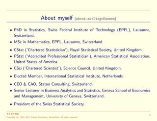 About myself (about.me/DiegoKuonen)
• PhD in Statistics, Swiss Federal Institute of Technology (EPFL), Lausanne,
Switzerla...