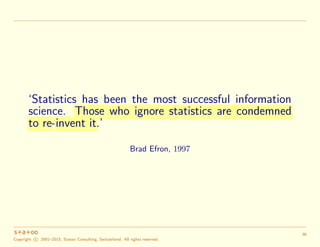 ‘Statistics has been the most successful information
science. Those who ignore statistics are condemned
to re-invent it.’
...