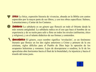 Lírica:   La lírica, expresión literaria de vivencias, abunda en la Biblia con cantos esparcidos por la mayor parte de sus libros, y con tres obras específicas: Salmos, Lamentaciones y Cantar de los Cantares. Sabiduría:   La sabiduría es un género que floreció en todo el Oriente desde la más remota antigüedad. La sabiduría radica en el uso que hace el hombre de su experiencia y de su razón para salir a flote en todos los niveles (utilitarista, ético y religioso), y en el talante didáctico de sus formas y contenidos.   Apocalíptica :   El género, cuyo nombre significa ‘revelación’, es un fenómeno literario que florece en los dos siglos anteriores a Cristo y primero de la era cristiana, siglos difíciles para el Pueblo de Dios bajo la opresión de los ocupantes helenistas y romanos. Lejos de desesperarse o rendirse, la fe de los apocalistas abre horizontes hacia el final de la brutalidad y la injusticia y hacia el triunfo del reino justo.  