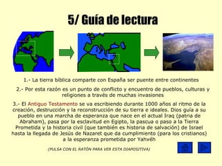 5/ Guía de lectura 1.- La tierra bíblica comparte con España ser puente entre continentes 2.- Por esta razón es un punto de conflicto y encuentro de pueblos, culturas y religiones a través de muchas invasiones 3.- El  Antiguo Testamento  se va escribiendo durante 1000 años al ritmo de la creación, destrucción y la reconstrucción de su tierra e ideales. Dios guía a su pueblo en una marcha de esperanza que nace en el actual Iraq (patria de Abraham), pasa por la esclavitud en Egipto, la pascua o paso a la Tierra Prometida y la historia civil (que también es historia de salvación) de Israel hasta la llegada de Jesús de Nazaret que da cumplimiento (para los cristianos) a la esperanza prometida por Yahvéh (PULSA CON EL RATÓN PARA VER ESTA DIAPOSITIVA) 