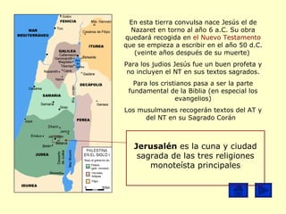 En esta tierra convulsa nace Jesús el de Nazaret en torno al año 6 a.C. Su obra quedará recogida en  el Nuevo Testamento  que se empieza a escribir en el año 50 d.C. (veinte años después de su muerte)  Para los  judios  Jesús fue un buen profeta y no incluyen el NT en sus textos sagrados. Para los  cristianos  pasa a ser la parte fundamental de la Biblia (en especial los evangelios) Los  musulmanes  recogerán textos del AT y del NT en su Sagrado Corán  Jerusalén  es la cuna y ciudad sagrada de las tres religiones monoteísta principales 