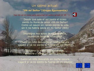 Un salmo actual: “ Oh mi Señor”(Grupo Egunsentia) Haz clic en el icono para escuchar un salmo actual (3´45´´) Desde que sale el sol hasta el ocaso siento tu lluvia de amor ¡Oh mi Señor! Como un sauce sin raices pierde la vida sin ti no habría savia en mi Señor (BIS) Impregna mis actos de tu presencia, inunda mi boca de tu verdad. Como un niño desvalido en noche oscura  vagaré si ya no siento tu fuerza en mi interior Derrama tu amor sobre mis días, escucha y acoge mi pobre oración Como un niño desvalido en noche oscura Vagaré si ya no siento tu fuerza en mi interior 