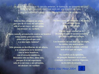 Sólo en Dios descansa mi alma,  por que de él viene mi salvación; solo él es mi roca y mi salvación, mi alcázar: no vacilaré.  ¿Hasta cuándo arremeteréis contra un hombre todos juntos para derribarlo  como una pared que cede  o a una tapia ruinosa?  Sólo piensan en derribarme de mi altura,  y se complacen en la mentira: con la boca bendicen,  con el corazón maldicen.  Descansa solo en Dios, alma mía,  porque él es mi esperanza; solo él es mi roca y mi salvación,  mi alcázar: no vacilaré De Dios viene mi salvación y mi gloria,  él es mi roca firme,  Dios es mi refugio  Pueblo suyo, confiad en él,  desahogad ante él vuestro corazón, que Dios es nuestro refugio.  Los hombres no son más que un soplo,  los nobles son apariencias:  todos juntos en la balanza subirían  más leves que un soplo.  No confiéis en la opresión,  no pongáis ilusiones en el robo; y aunque crezcan vuestras riquezas,  no les deis el corazón .  De la misma forma que la canción anterior, el Salmo 61 se compuso en una determinada situación espiritual para ser una oración cantada. Hoy los creyentes siguen construyendo la historia de salvación Pedro Díaz Mesa 2004 