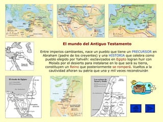 El mundo del Antiguo Testamento Entre imperios cambiantes, nace un pueblo que tiene un  PRECURSOR  en Abraham (padre de los creyentes) y una  HISTORIA  que celebra como pueblo elegido por Yahvéh: esclavizados en  Egipto  logran huir con Moisés por el desierto para instalarse en lo que será su tierra, constituyen un  Reino  que posteriormente  se romperá . Vueltos a la cautividad añoran su patria que una y mil veces reconstruirán 