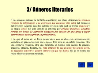3/ Géneros literarios Los diversos autores de la Biblia escribieron sus obras utilizando  los mismos recursos de información y de expresión que cualquier otro autor  del pasado o del presente. Además aquellos autores tuvieron cada cual su propia  intención  y su propio  estilo . En este sentido se entiende por  géneros literarios:   aquellas formas o/y modos de expresión utilizados por autores de una época y lugar determinados para expresar su pensamiento. Lo que el autor de un libro quiere decir con su obra está necesariamente vinculado al género literario que emplea. Una cosa es un relato histórico, otra una epopeya religiosa, otra una parábola, un himno, una acción de gracias, anécdota, oráculo, diatriba, etc.  Para entender lo que un autor nos quiere decir, es necesario conocer el género literario en que nos habla . No es lo mismo un relato histórico que una parábola.   