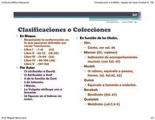 Instituto Bíblico Nacional                                    Introducción a la Biblia ‐ Apoyo de clase Unidad III ‐ 06



                                                                                                                  227

                                                                         Prof. Miguel Neira J.   Introd. a la Biblia - IBN




               Clasificaciones o Colecciones
              • En Bloque.
                  ▫ Respetando la conformación en
                                                    • En función de los títulos.
                    la que aparecen definidos por     ▫ Shir.
                    versos “conclusivos.
                                                           Canto, ver sal. 48
                  ▫ Libro I : 1-41    (14)
                  ▫ Libro II :42-72 (18-20)           ▫ Mizmor (57, =salmos)
                                                                       salmos)
                  ▫ Libro III : 73-89 (53)                 Indicación de acompañamiento
                  ▫ Libro IV : 90-106 (48)                 musical. (ver Sal. 47)
                  ▫ Libro V : 107-150
              • P Autor
                Por A t                               ▫ Maskil.
                  ▫ 73 atribuidos a David.                 13 salmos, equivale a poema,
                  ▫ 12 Atribuidos a Asaf                   himno. (ej. Sal.32, 42)
                  ▫ 11 de la familia de Coré
                                                      ▫ Quina
                  ▫ 2 de Salomón.
                  ▫ 1 Moisés.                              Equivale a lamento o endecha.
                  ▫ La Vulgata atribuye uno a         ▫ Berakah
                    Jeremías
                  ▫ 52 figuran en el hebreo sin            Bendición (Sal 67)
                                                                      (Sal.
                    autor.                            ▫ Quelalah
                                                           Maldición (sal.7.3-5)


Prof. Miguel Neira Jara                                                                                                      23
 