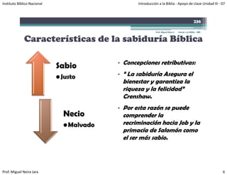 Instituto Bíblico Nacional                        Introducción a la Biblia ‐ Apoyo de clase Unidad III ‐ 07



                                                                                                      236

                                                             Prof. Miguel Neira J.   Introd. a la Biblia - IBN



              Características de la sabiduría Bíblica

                                           • Concepciones retributivas:
                             Sabio
                             • Justo       • “ La sabiduría Asegura el
                                            bienestar y garantiza la
                                            riqueza y la felicidad”
                                            Crenshaw.
                                           • Por esta razón se puede
                               Necio        comprender la
                                                 p
                               • Malvado    recriminación hacia Job y la
                                            primacía de Salomón como
                                                       sabio.
                                            el ser más sabio




Prof. Miguel Neira Jara                                                                                          6
 