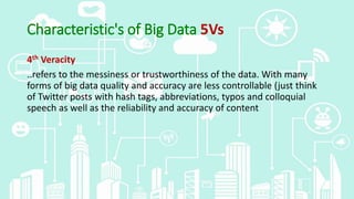 Characteristic's of Big Data 5Vs
4th Veracity
..refers to the messiness or trustworthiness of the data. With many
forms of big data quality and accuracy are less controllable (just think
of Twitter posts with hash tags, abbreviations, typos and colloquial
speech as well as the reliability and accuracy of content
 