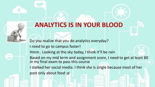 ANALYTICS IS IN YOUR BLOOD
Do you realize that you do analytics everyday?
I need to go to campus faster!
Hmm.. Looking at the sky today, I think it’ll be rain
Based on my mid term and assignment score, I need to get at least 80
in my final exam to pass this course
I stalked her social media. I think she is single because most of her
post only about food :p
 