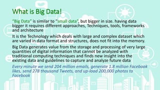 What is Big Data!
“Big Data” is similar to “small data”, but bigger in size. having data
bigger it requires different approaches, Techniques, tools, frameworks
and architecture
It is the Technology which deals with large and complex dataset which
are varied in data format and structures, does not fit into the memory.
Big Data generates value from the storage and processing of very large
quantities of digital information that cannot be analyzed with
traditional computing techniques and finds new insight into the
existing data and guidelines to capture and analyze future data
Every minute we send 204 million emails, generate 1.8 million Facebook
likes, send 278 thousand Tweets, and up-load 200,000 photos to
Facebook
 
