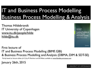 IT	
  UNIVERSITY	
  OF	
  COPENHAGEN	
  	
  
IT and Business Process Modelling
Business Process Modelling & Analysis
Thomas Hildebrandt	

IT University of Copenhagen	

www.itu.dk/people/hilde	

hilde@itu.dk	

!
!
First lecture of	

IT and Business Process Modelling (BIMF, GBI)	

& Business Process Modelling and Analysis (DBMA, DIM & SDT-SE)	

!
January 26th, 2015	

Partly based on lecture slides (ch 2) by M. Reichert and B.Weber, available at www.ﬂexible-processes.com
 