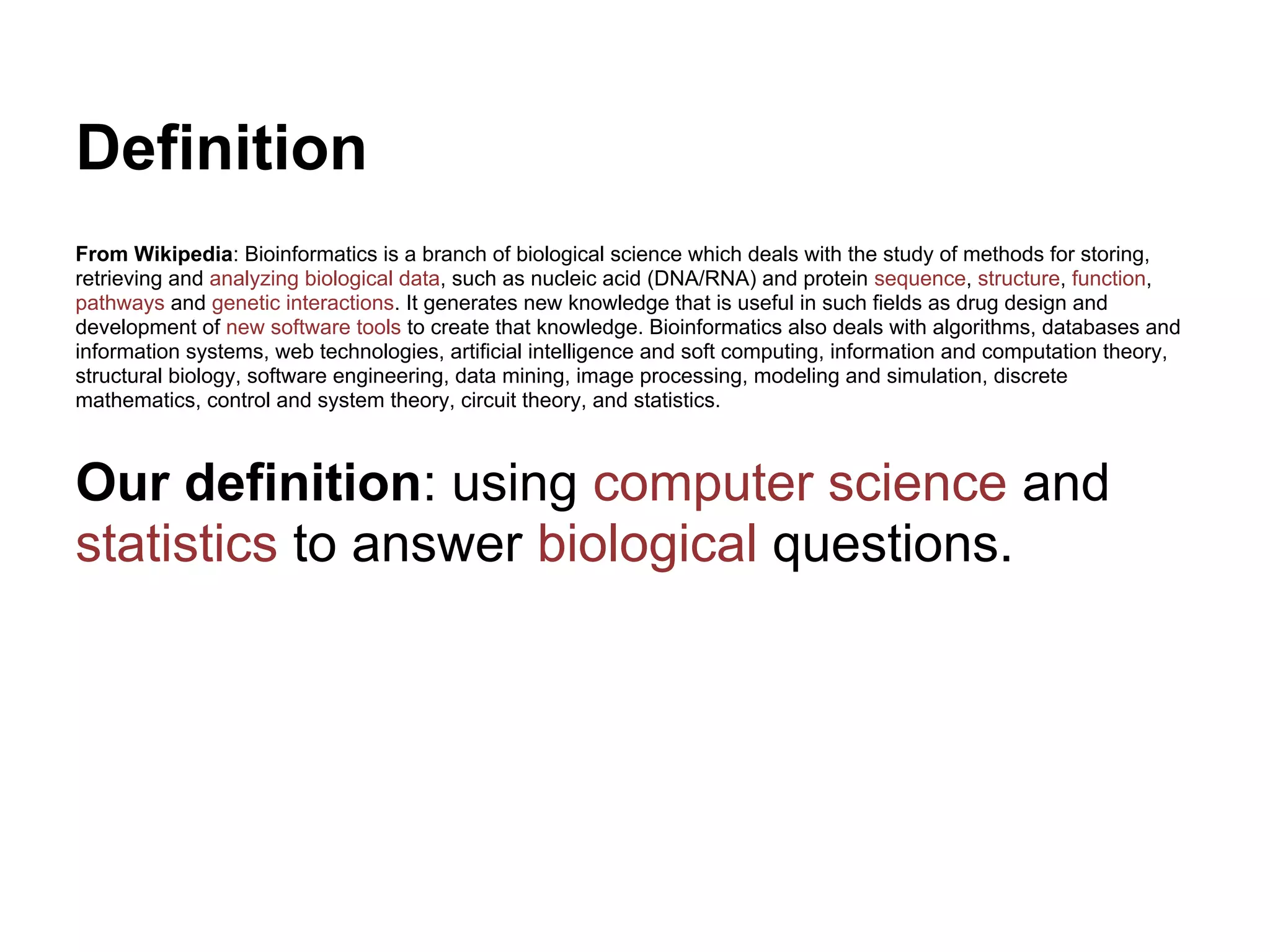 Definition
From Wikipedia: Bioinformatics is a branch of biological science which deals with the study of methods for storing,
retrieving and analyzing biological data, such as nucleic acid (DNA/RNA) and protein sequence, structure, function,
pathways and genetic interactions. It generates new knowledge that is useful in such fields as drug design and
development of new software tools to create that knowledge. Bioinformatics also deals with algorithms, databases and
information systems, web technologies, artificial intelligence and soft computing, information and computation theory,
structural biology, software engineering, data mining, image processing, modeling and simulation, discrete
mathematics, control and system theory, circuit theory, and statistics.



Our definition: using computer science and
statistics to answer biological questions.
 