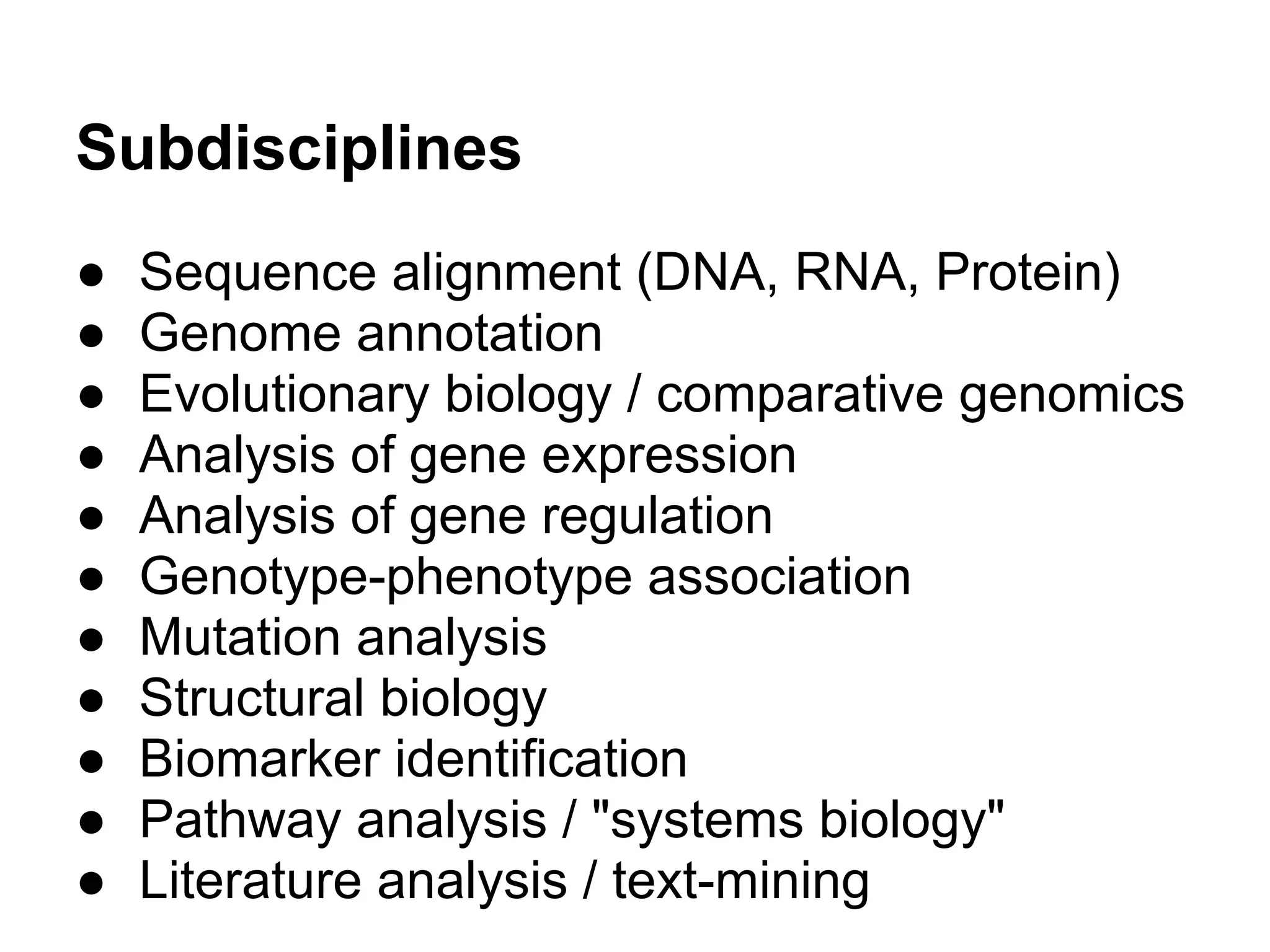 Subdisciplines
●   Sequence alignment (DNA, RNA, Protein)
●   Genome annotation
●   Evolutionary biology / comparative genomics
●   Analysis of gene expression
●   Analysis of gene regulation
●   Genotype-phenotype association
●   Mutation analysis
●   Structural biology
●   Biomarker identification
●   Pathway analysis / "systems biology"
●   Literature analysis / text-mining
 