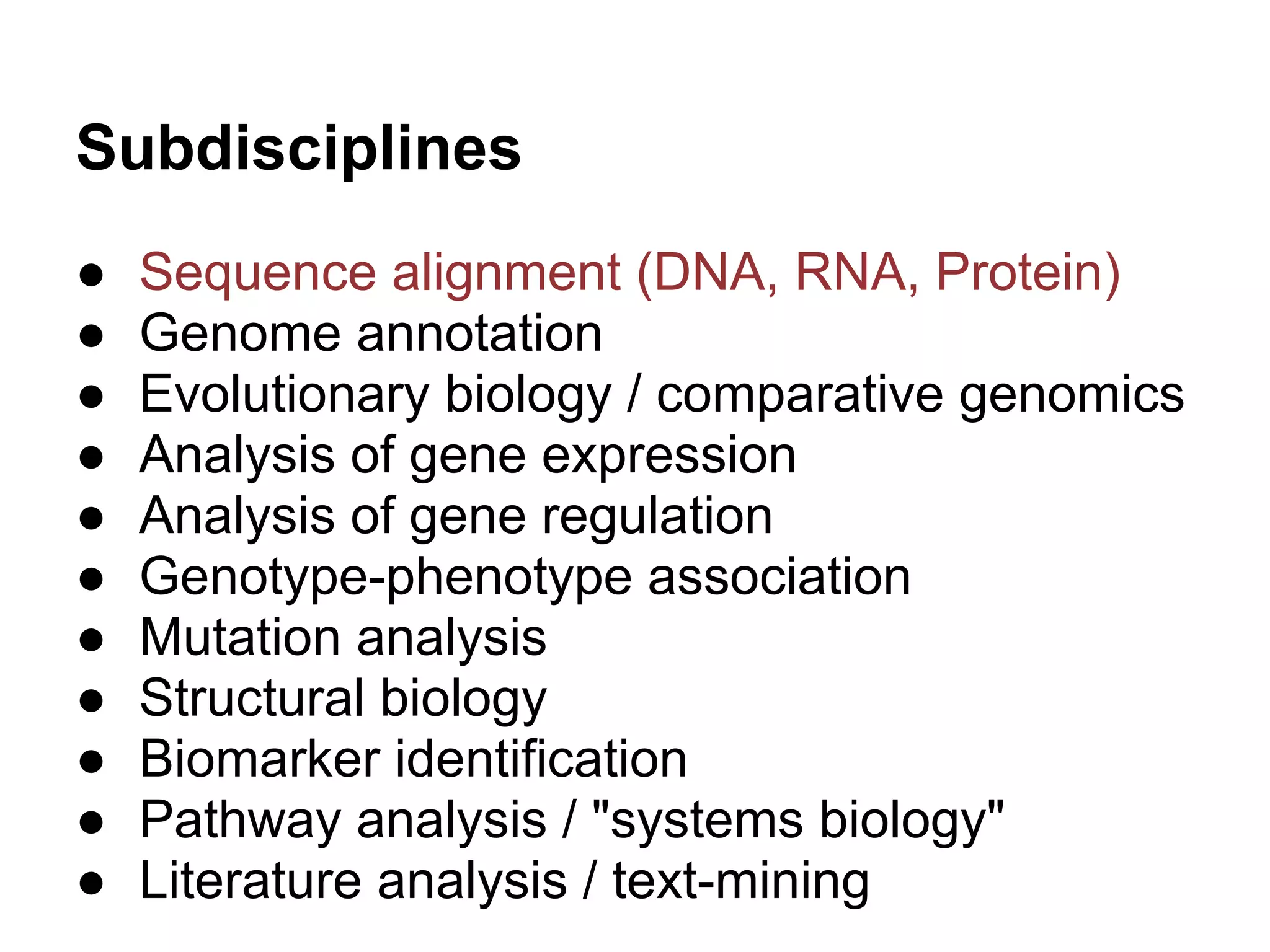 Subdisciplines
●   Sequence alignment (DNA, RNA, Protein)
●   Genome annotation
●   Evolutionary biology / comparative genomics
●   Analysis of gene expression
●   Analysis of gene regulation
●   Genotype-phenotype association
●   Mutation analysis
●   Structural biology
●   Biomarker identification
●   Pathway analysis / "systems biology"
●   Literature analysis / text-mining
 