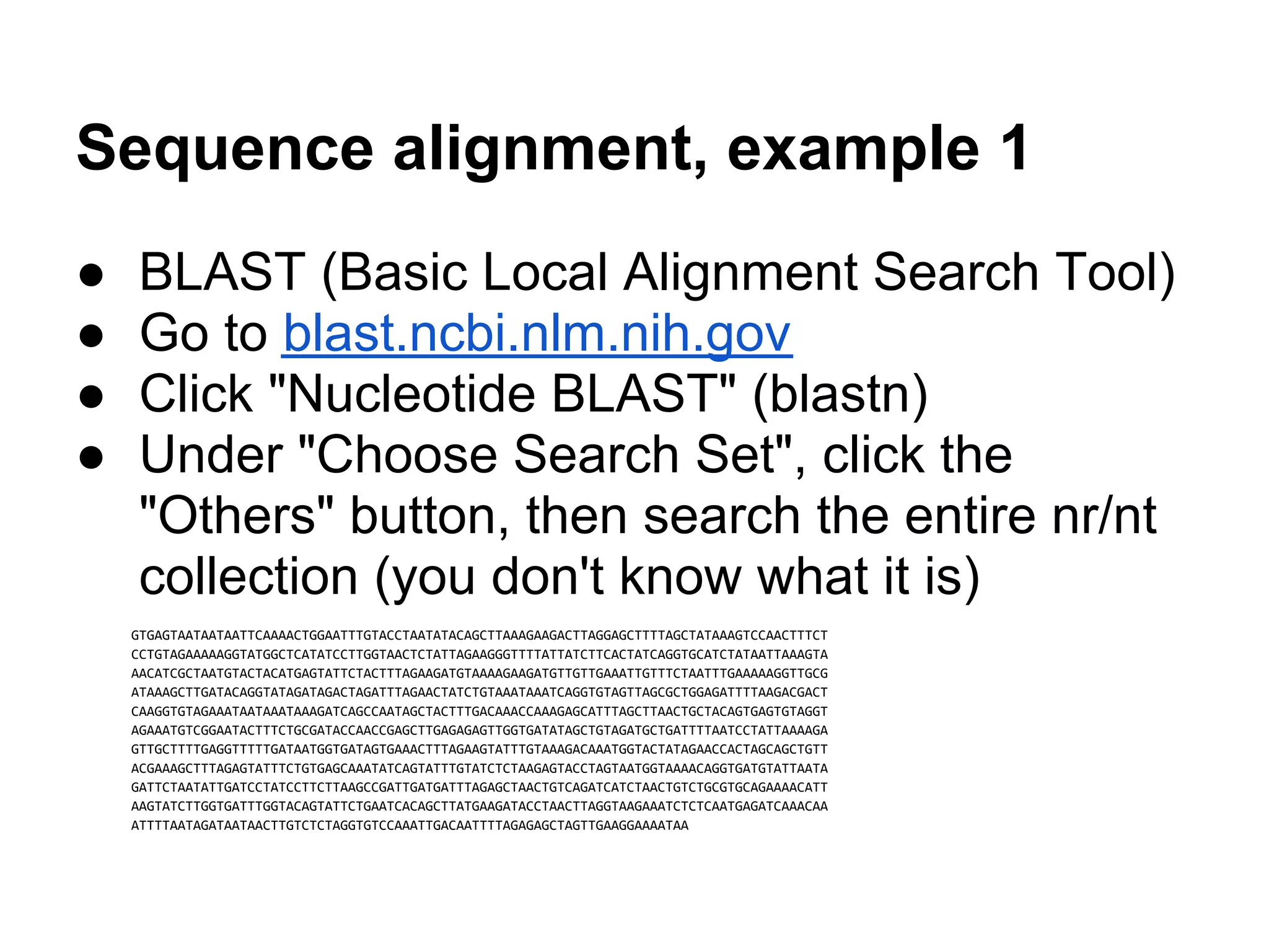 Sequence alignment, example 1
●   BLAST (Basic Local Alignment Search Tool)
●   Go to blast.ncbi.nlm.nih.gov
●   Click "Nucleotide BLAST" (blastn)
●   Under "Choose Search Set", click the
    "Others" button, then search the entire nr/nt
    collection (you don't know what it is)
    GTGAGTAATAATAATTCAAAACTGGAATTTGTACCTAATATACAGCTTAAAGAAGACTTAGGAGCTTTTAGCTATAAAGTCCAACTTTCT
    CCTGTAGAAAAAGGTATGGCTCATATCCTTGGTAACTCTATTAGAAGGGTTTTATTATCTTCACTATCAGGTGCATCTATAATTAAAGTA
    AACATCGCTAATGTACTACATGAGTATTCTACTTTAGAAGATGTAAAAGAAGATGTTGTTGAAATTGTTTCTAATTTGAAAAAGGTTGCG
    ATAAAGCTTGATACAGGTATAGATAGACTAGATTTAGAACTATCTGTAAATAAATCAGGTGTAGTTAGCGCTGGAGATTTTAAGACGACT
    CAAGGTGTAGAAATAATAAATAAAGATCAGCCAATAGCTACTTTGACAAACCAAAGAGCATTTAGCTTAACTGCTACAGTGAGTGTAGGT
    AGAAATGTCGGAATACTTTCTGCGATACCAACCGAGCTTGAGAGAGTTGGTGATATAGCTGTAGATGCTGATTTTAATCCTATTAAAAGA
    GTTGCTTTTGAGGTTTTTGATAATGGTGATAGTGAAACTTTAGAAGTATTTGTAAAGACAAATGGTACTATAGAACCACTAGCAGCTGTT
    ACGAAAGCTTTAGAGTATTTCTGTGAGCAAATATCAGTATTTGTATCTCTAAGAGTACCTAGTAATGGTAAAACAGGTGATGTATTAATA
    GATTCTAATATTGATCCTATCCTTCTTAAGCCGATTGATGATTTAGAGCTAACTGTCAGATCATCTAACTGTCTGCGTGCAGAAAACATT
    AAGTATCTTGGTGATTTGGTACAGTATTCTGAATCACAGCTTATGAAGATACCTAACTTAGGTAAGAAATCTCTCAATGAGATCAAACAA
    ATTTTAATAGATAATAACTTGTCTCTAGGTGTCCAAATTGACAATTTTAGAGAGCTAGTTGAAGGAAAATAA
 