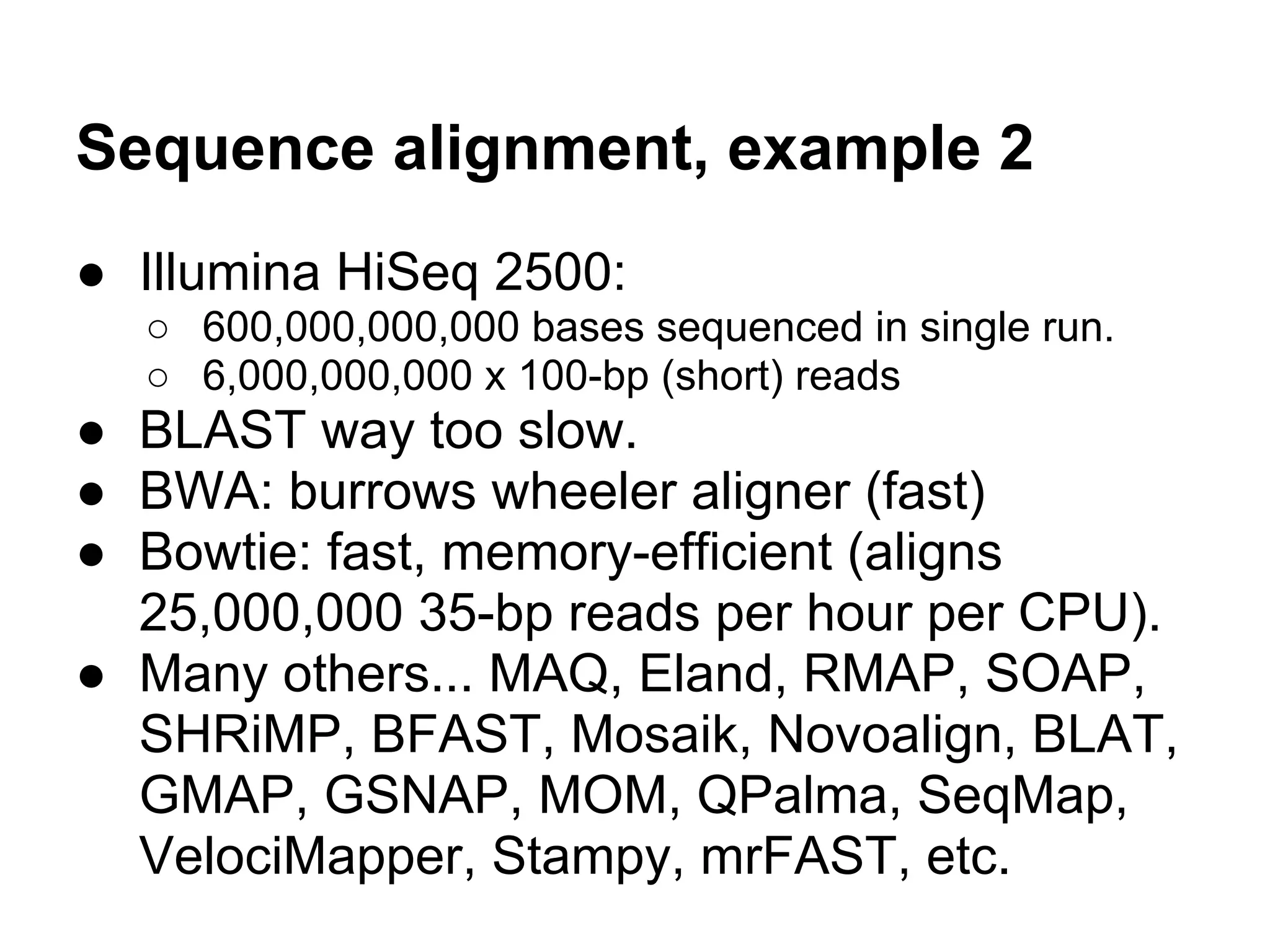 Sequence alignment, example 2
● Illumina HiSeq 2500:
  ○ 600,000,000,000 bases sequenced in single run.
  ○ 6,000,000,000 x 100-bp (short) reads
● BLAST way too slow.
● BWA: burrows wheeler aligner (fast)
● Bowtie: fast, memory-efficient (aligns
  25,000,000 35-bp reads per hour per CPU).
● Many others... MAQ, Eland, RMAP, SOAP,
  SHRiMP, BFAST, Mosaik, Novoalign, BLAT,
  GMAP, GSNAP, MOM, QPalma, SeqMap,
  VelociMapper, Stampy, mrFAST, etc.
 