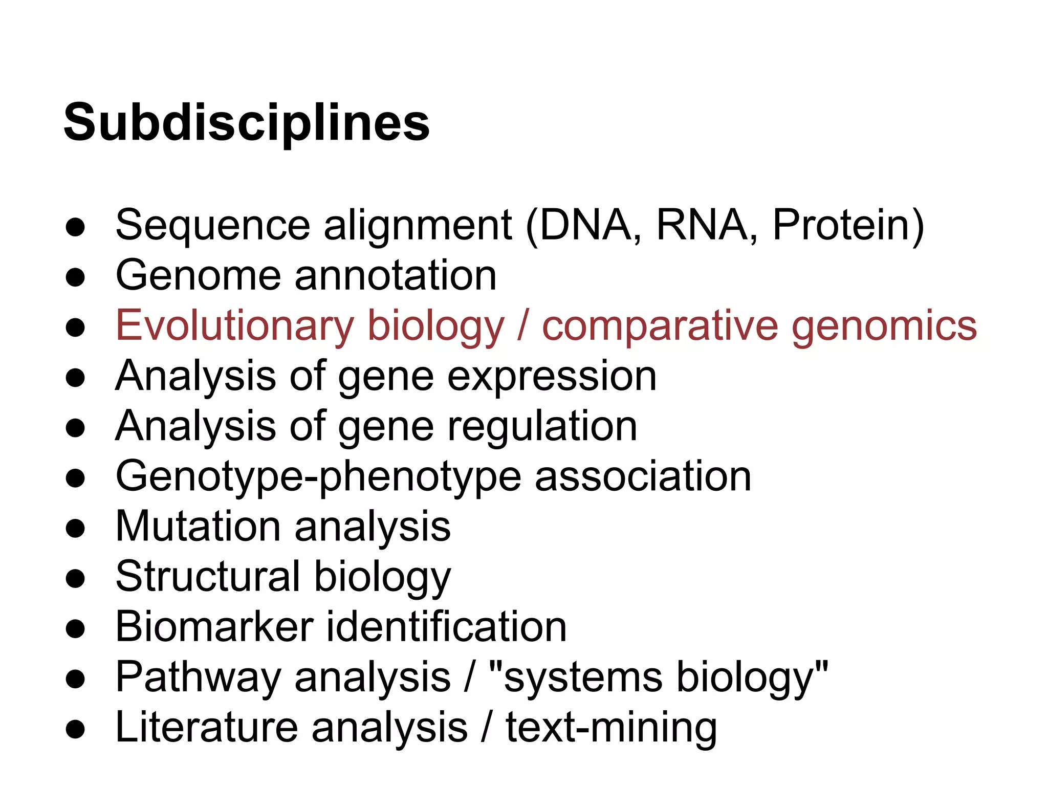 Subdisciplines
●   Sequence alignment (DNA, RNA, Protein)
●   Genome annotation
●   Evolutionary biology / comparative genomics
●   Analysis of gene expression
●   Analysis of gene regulation
●   Genotype-phenotype association
●   Mutation analysis
●   Structural biology
●   Biomarker identification
●   Pathway analysis / "systems biology"
●   Literature analysis / text-mining
 