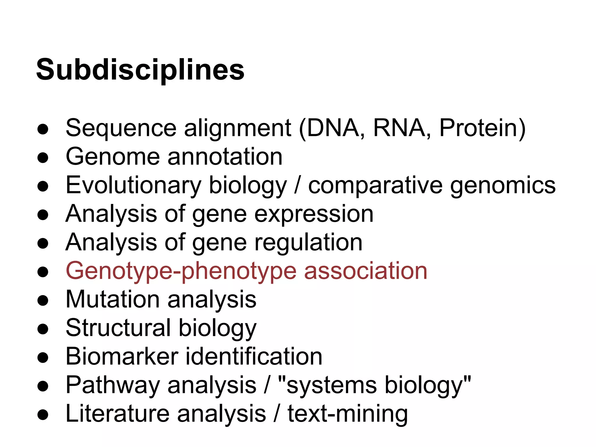 Subdisciplines
●   Sequence alignment (DNA, RNA, Protein)
●   Genome annotation
●   Evolutionary biology / comparative genomics
●   Analysis of gene expression
●   Analysis of gene regulation
●   Genotype-phenotype association
●   Mutation analysis
●   Structural biology
●   Biomarker identification
●   Pathway analysis / "systems biology"
●   Literature analysis / text-mining
 