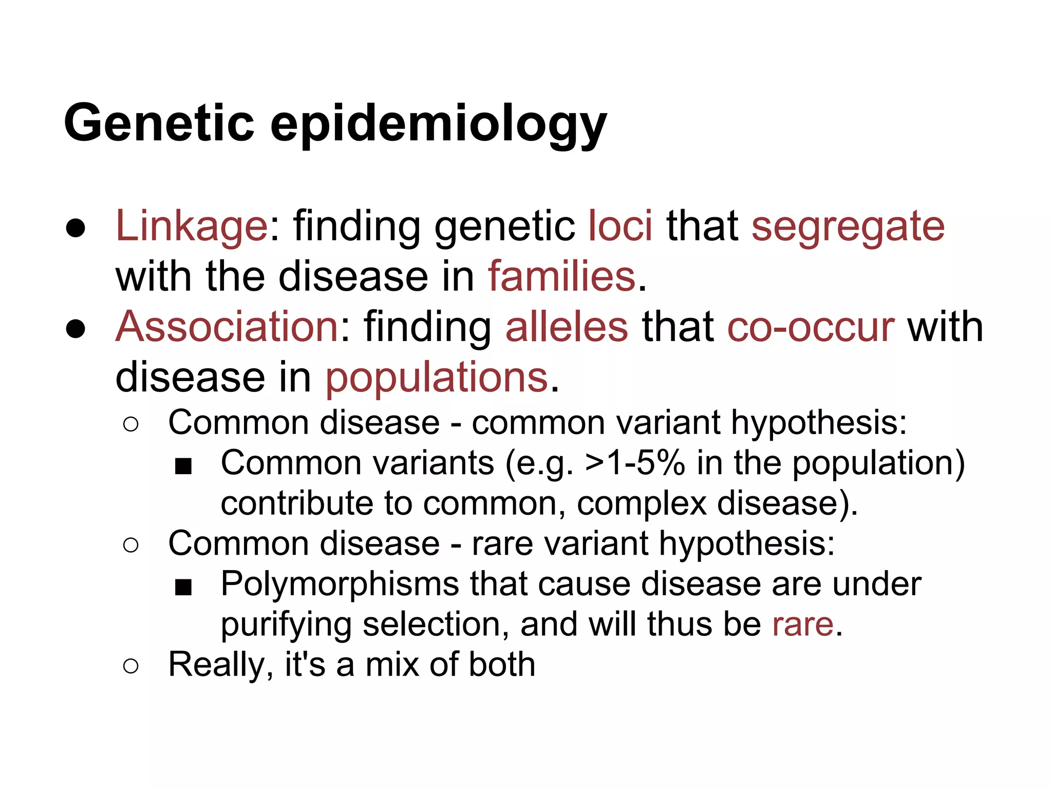 Genetic epidemiology
● Linkage: finding genetic loci that segregate
  with the disease in families.
● Association: finding alleles that co-occur with
  disease in populations.
   ○ Common disease - common variant hypothesis:
     ■ Common variants (e.g. >1-5% in the population)
       contribute to common, complex disease).
   ○ Common disease - rare variant hypothesis:
     ■ Polymorphisms that cause disease are under
       purifying selection, and will thus be rare.
   ○ Really, it's a mix of both
 