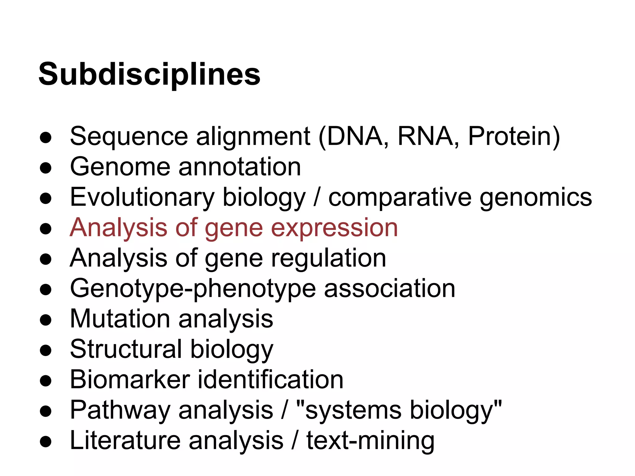 Subdisciplines
●   Sequence alignment (DNA, RNA, Protein)
●   Genome annotation
●   Evolutionary biology / comparative genomics
●   Analysis of gene expression
●   Analysis of gene regulation
●   Genotype-phenotype association
●   Mutation analysis
●   Structural biology
●   Biomarker identification
●   Pathway analysis / "systems biology"
●   Literature analysis / text-mining
 