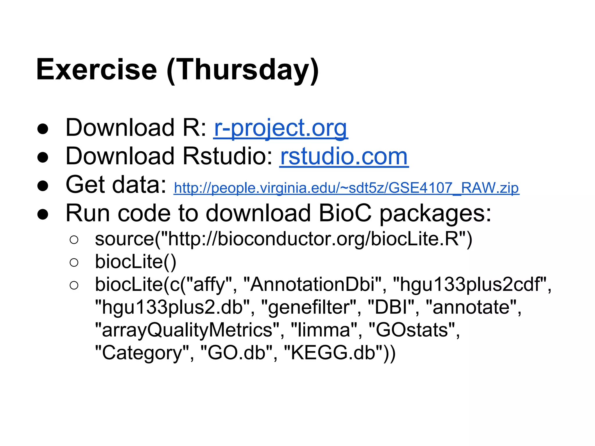 Exercise (Thursday)
●   Download R: r-project.org
●   Download Rstudio: rstudio.com
●   Get data: http://people.virginia.edu/~sdt5z/GSE4107_RAW.zip
●   Run code to download BioC packages:
    ○ source("http://bioconductor.org/biocLite.R")
    ○ biocLite()
    ○ biocLite(c("affy", "AnnotationDbi", "hgu133plus2cdf",
      "hgu133plus2.db", "genefilter", "DBI", "annotate",
      "arrayQualityMetrics", "limma", "GOstats",
      "Category", "GO.db", "KEGG.db"))
 