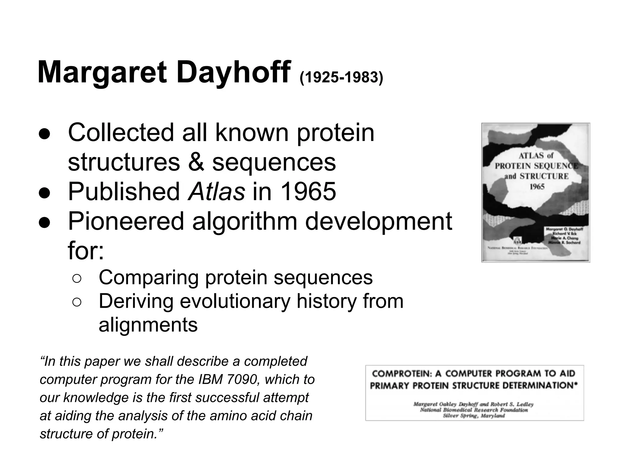 Margaret Dayhoff (1925-1983)
● Collected all known protein
  structures & sequences
● Published Atlas in 1965
● Pioneered algorithm development
  for:
     ○ Comparing protein sequences
     ○ Deriving evolutionary history from
       alignments
“In this paper we shall describe a completed
computer program for the IBM 7090, which to
our knowledge is the first successful attempt
at aiding the analysis of the amino acid chain
structure of protein.”
 