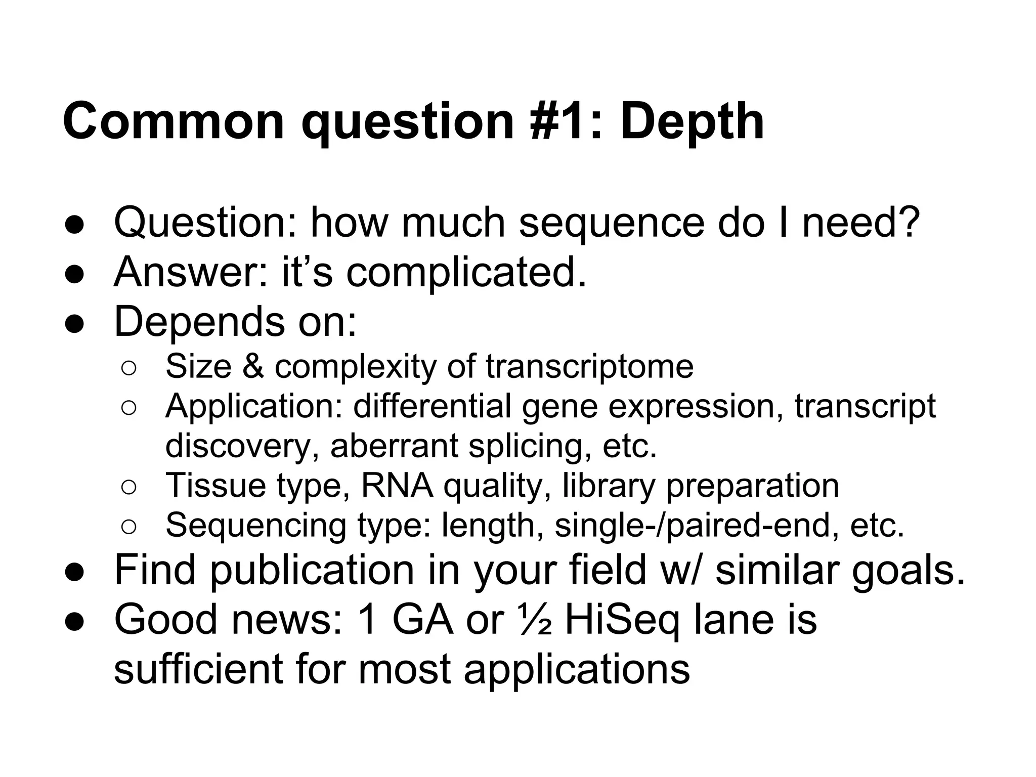 Common question #1: Depth
● Question: how much sequence do I need?
● Answer: it’s complicated.
● Depends on:
   ○ Size & complexity of transcriptome
   ○ Application: differential gene expression, transcript
     discovery, aberrant splicing, etc.
   ○ Tissue type, RNA quality, library preparation
   ○ Sequencing type: length, single-/paired-end, etc.
● Find publication in your field w/ similar goals.
● Good news: 1 GA or ½ HiSeq lane is
  sufficient for most applications
 