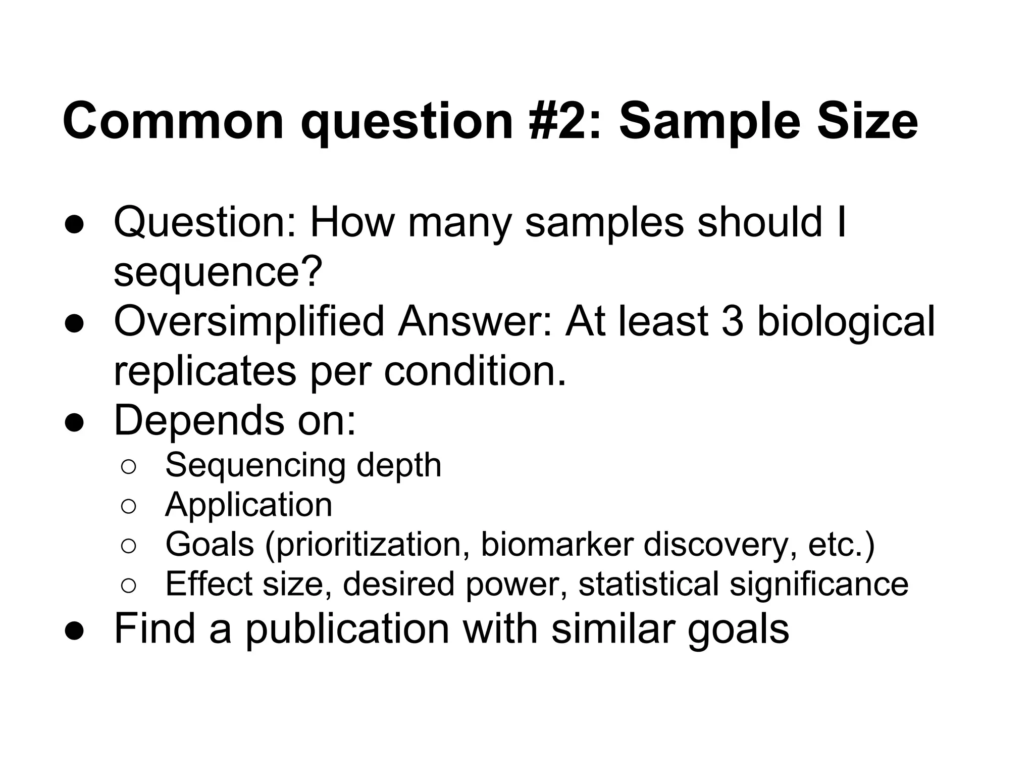 Common question #2: Sample Size
● Question: How many samples should I
  sequence?
● Oversimplified Answer: At least 3 biological
  replicates per condition.
● Depends on:
   ○   Sequencing depth
   ○   Application
   ○   Goals (prioritization, biomarker discovery, etc.)
   ○   Effect size, desired power, statistical significance
● Find a publication with similar goals
 