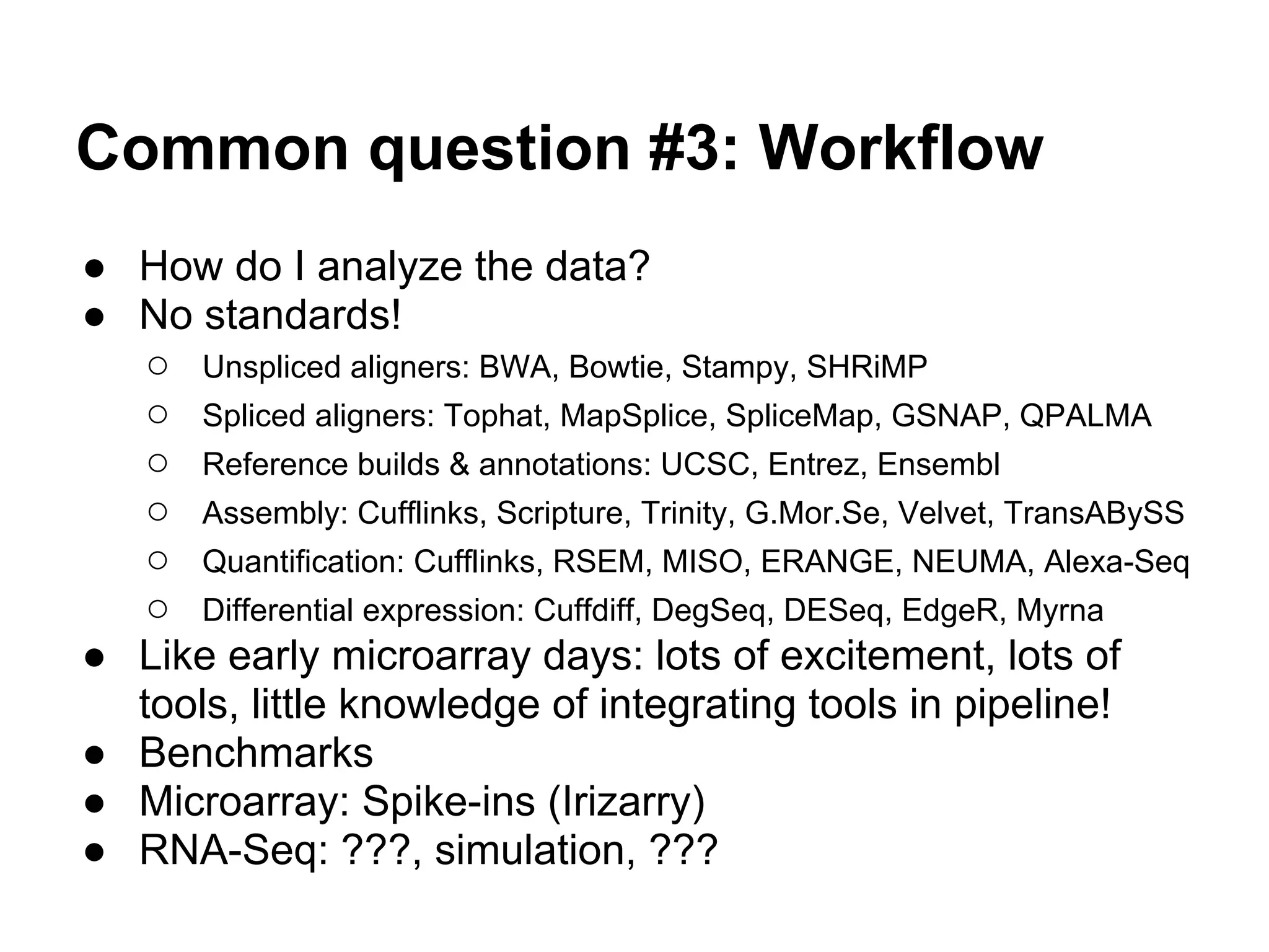 Common question #3: Workflow
● How do I analyze the data?
● No standards!
   ○ Unspliced aligners: BWA, Bowtie, Stampy, SHRiMP
   ○ Spliced aligners: Tophat, MapSplice, SpliceMap, GSNAP, QPALMA
   ○ Reference builds & annotations: UCSC, Entrez, Ensembl
   ○ Assembly: Cufflinks, Scripture, Trinity, G.Mor.Se, Velvet, TransABySS
   ○ Quantification: Cufflinks, RSEM, MISO, ERANGE, NEUMA, Alexa-Seq
   ○ Differential expression: Cuffdiff, DegSeq, DESeq, EdgeR, Myrna
● Like early microarray days: lots of excitement, lots of
  tools, little knowledge of integrating tools in pipeline!
● Benchmarks
● Microarray: Spike-ins (Irizarry)
● RNA-Seq: ???, simulation, ???
 