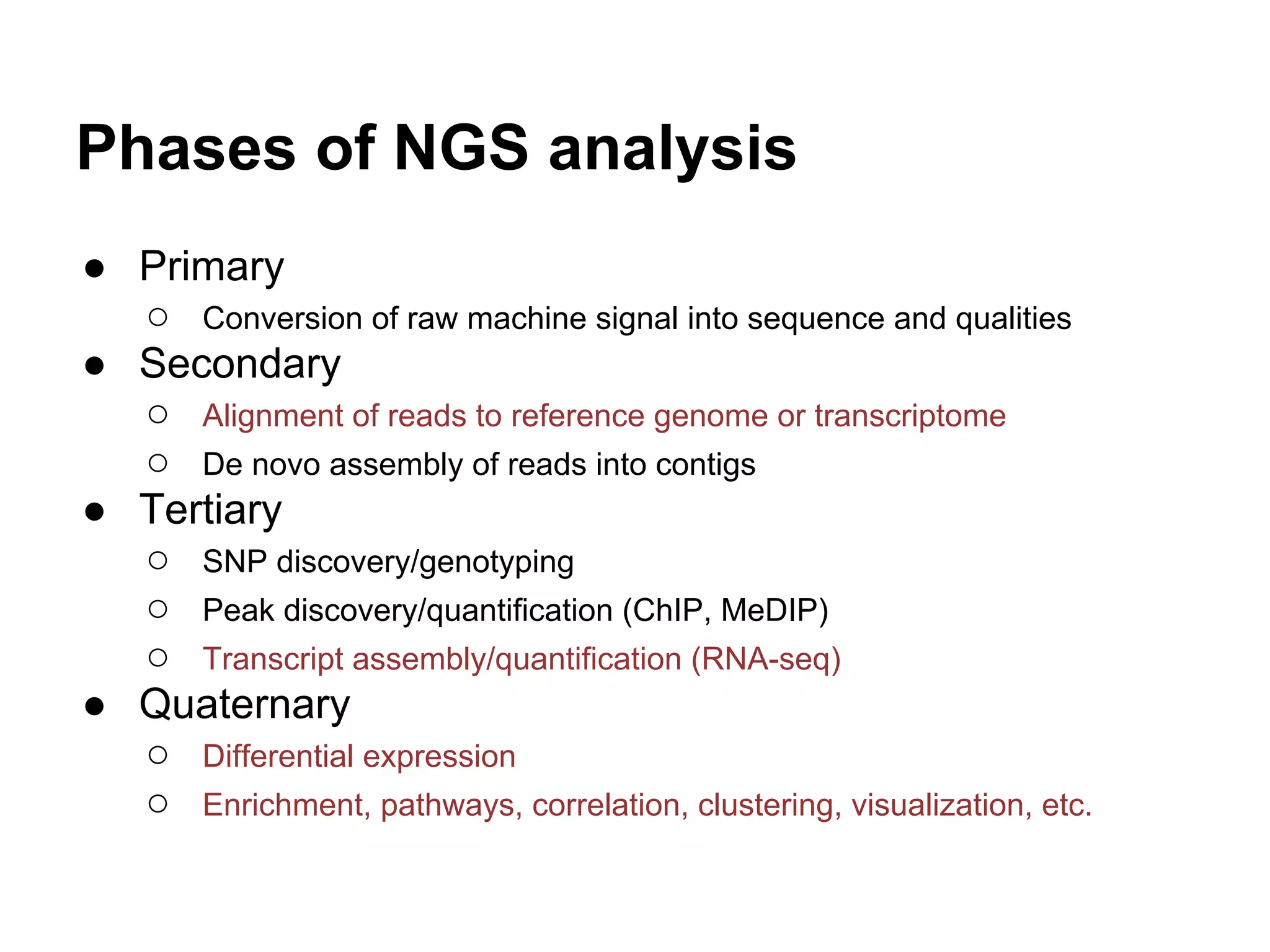 Phases of NGS analysis
● Primary
  ○ Conversion of raw machine signal into sequence and qualities
● Secondary
  ○ Alignment of reads to reference genome or transcriptome
  ○ De novo assembly of reads into contigs
● Tertiary
  ○ SNP discovery/genotyping
  ○ Peak discovery/quantification (ChIP, MeDIP)
  ○ Transcript assembly/quantification (RNA-seq)
● Quaternary
  ○ Differential expression
  ○ Enrichment, pathways, correlation, clustering, visualization, etc.
 