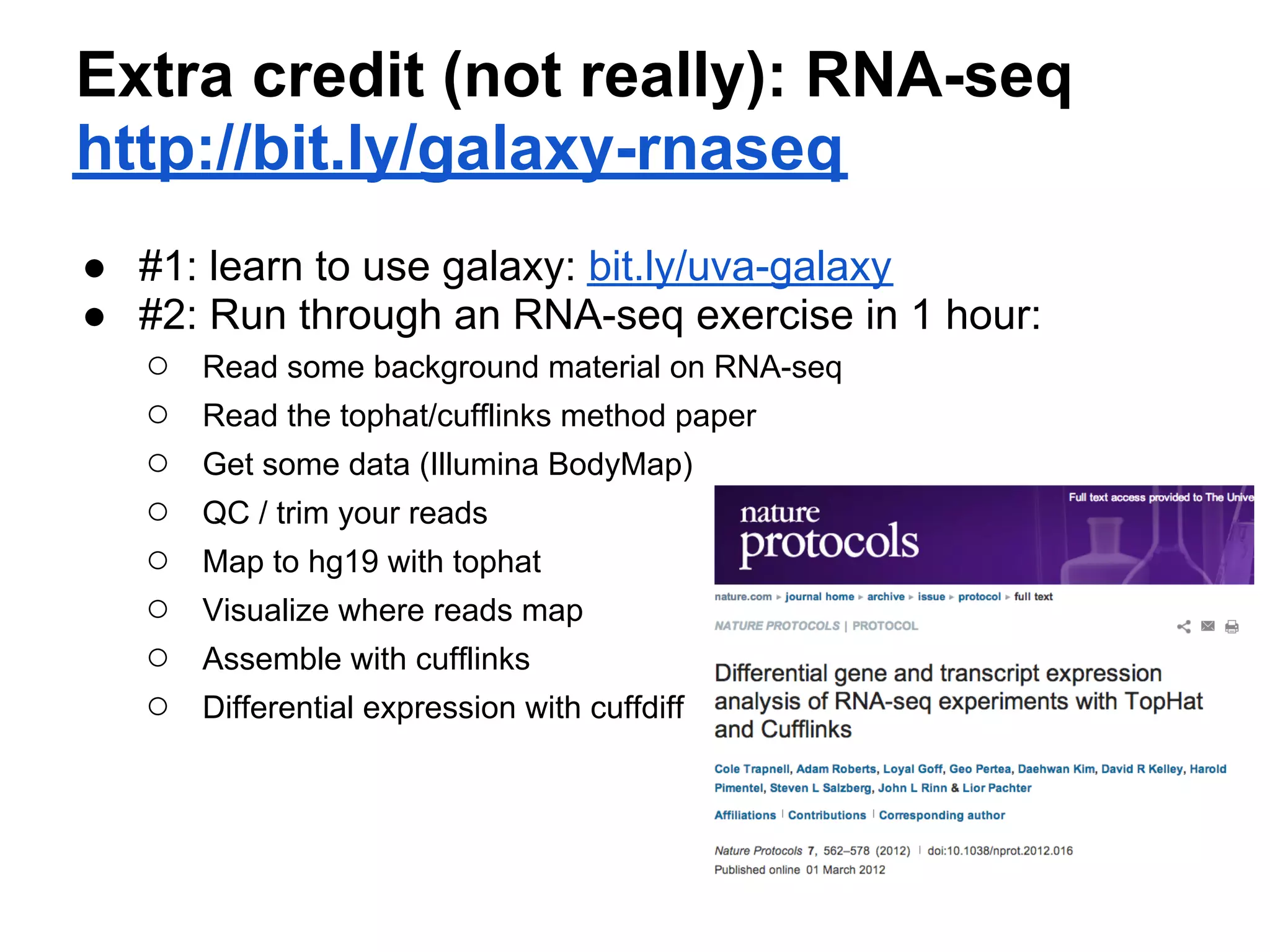 Extra credit (not really): RNA-seq
http://bit.ly/galaxy-rnaseq
● #1: learn to use galaxy: bit.ly/uva-galaxy
● #2: Run through an RNA-seq exercise in 1 hour:
  ○ Read some background material on RNA-seq
  ○ Read the tophat/cufflinks method paper
  ○ Get some data (Illumina BodyMap)
  ○ QC / trim your reads
  ○ Map to hg19 with tophat
  ○ Visualize where reads map
  ○ Assemble with cufflinks
  ○ Differential expression with cuffdiff
 