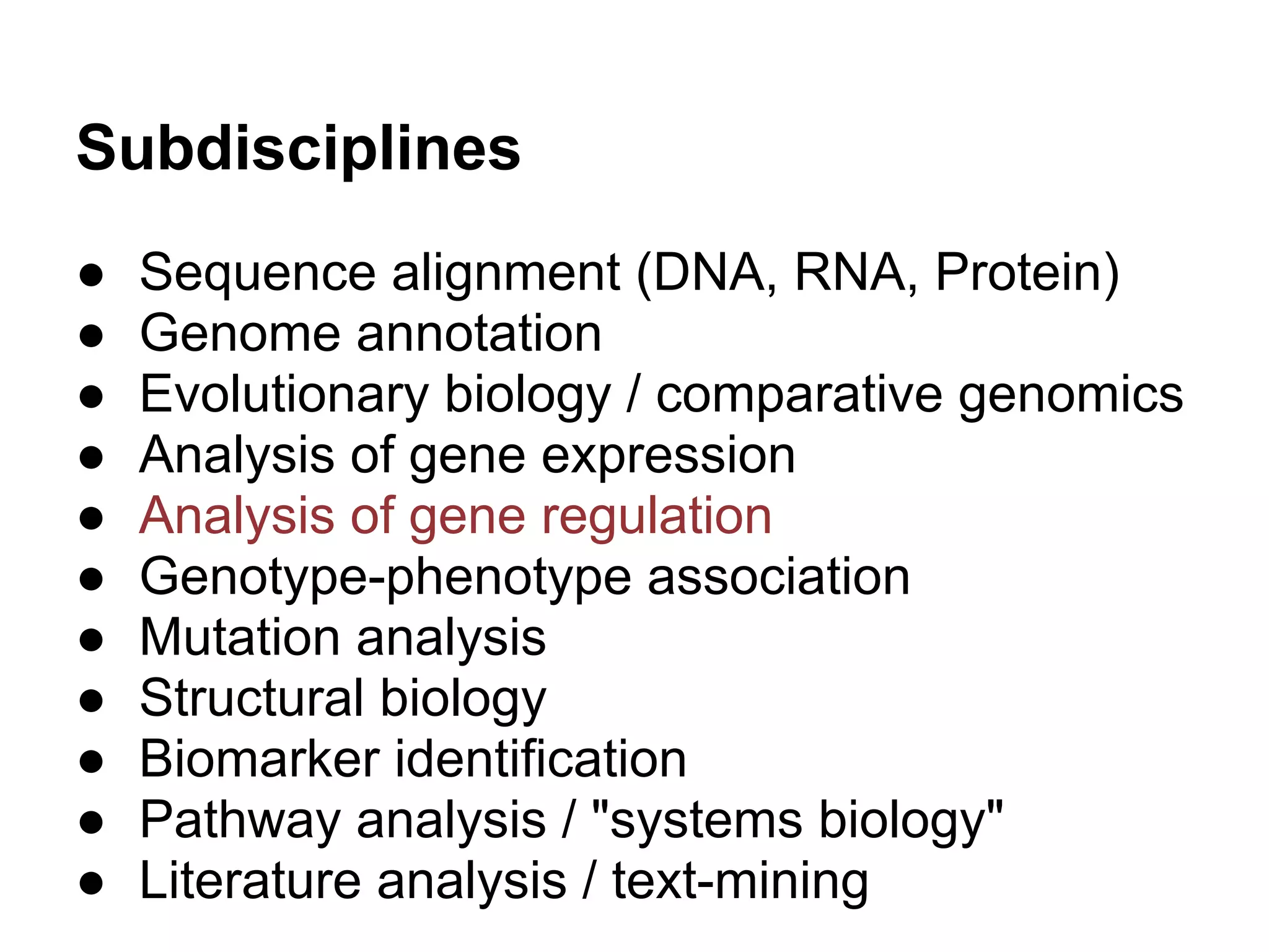 Subdisciplines
●   Sequence alignment (DNA, RNA, Protein)
●   Genome annotation
●   Evolutionary biology / comparative genomics
●   Analysis of gene expression
●   Analysis of gene regulation
●   Genotype-phenotype association
●   Mutation analysis
●   Structural biology
●   Biomarker identification
●   Pathway analysis / "systems biology"
●   Literature analysis / text-mining
 