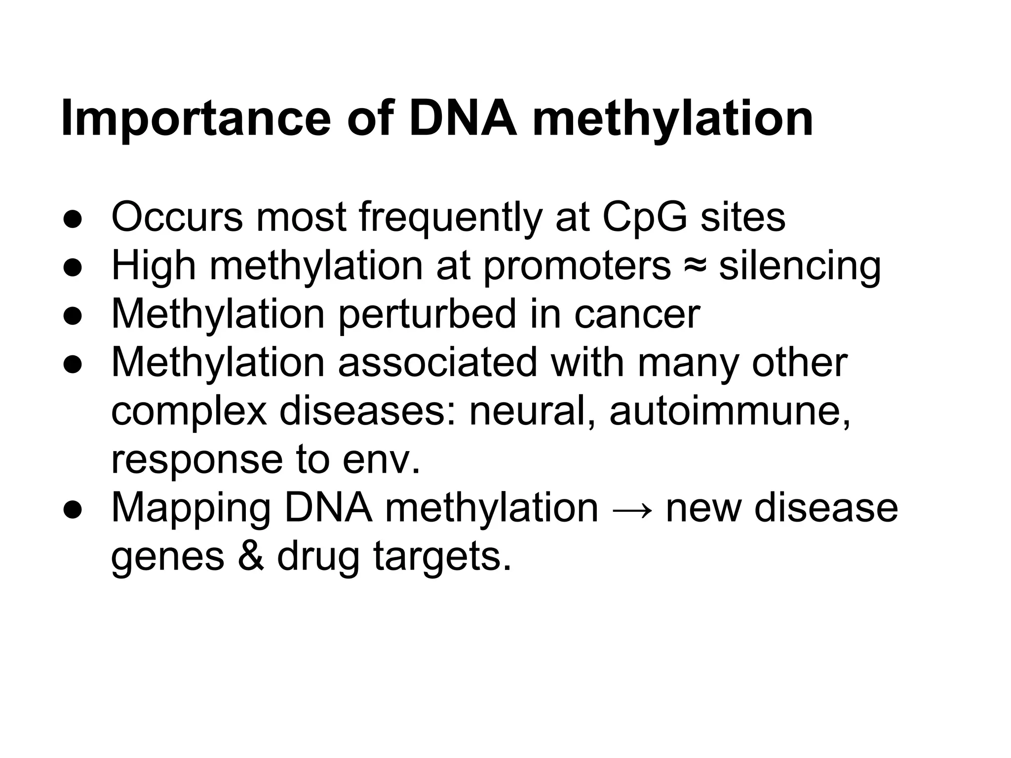 Importance of DNA methylation
● Occurs most frequently at CpG sites
● High methylation at promoters ≈ silencing
● Methylation perturbed in cancer
● Methylation associated with many other
  complex diseases: neural, autoimmune,
  response to env.
● Mapping DNA methylation → new disease
  genes & drug targets.
 