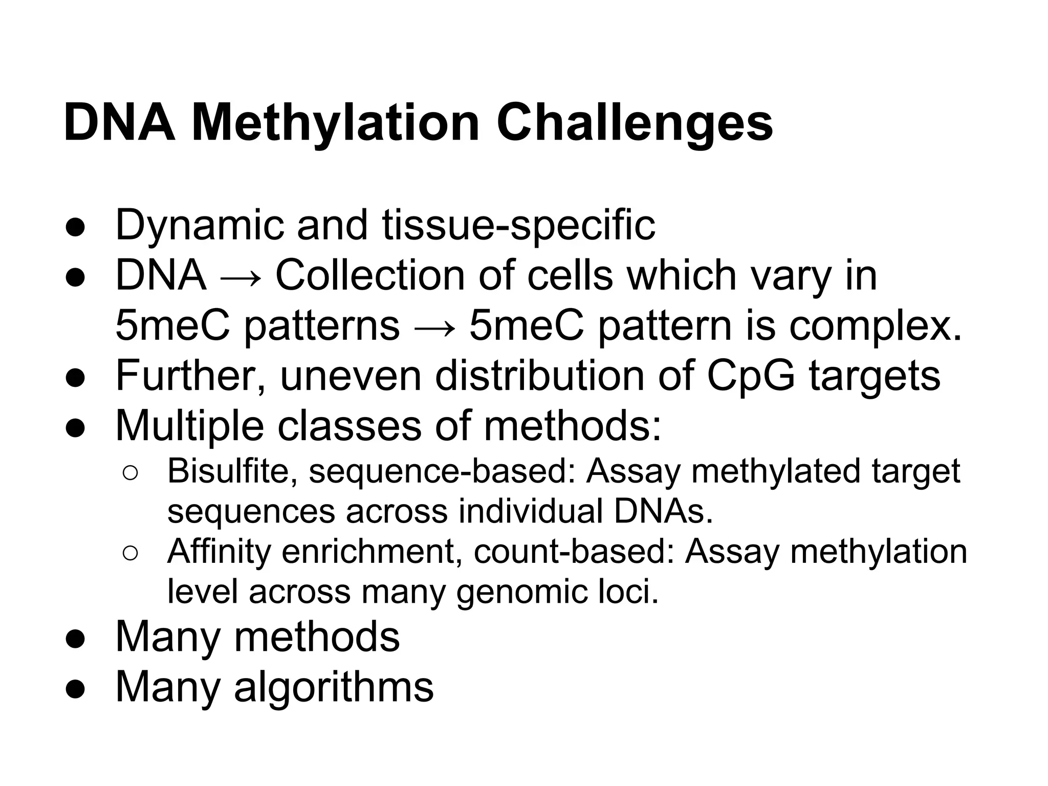 DNA Methylation Challenges
● Dynamic and tissue-specific
● DNA → Collection of cells which vary in
  5meC patterns → 5meC pattern is complex.
● Further, uneven distribution of CpG targets
● Multiple classes of methods:
  ○ Bisulfite, sequence-based: Assay methylated target
    sequences across individual DNAs.
  ○ Affinity enrichment, count-based: Assay methylation
    level across many genomic loci.
● Many methods
● Many algorithms
 