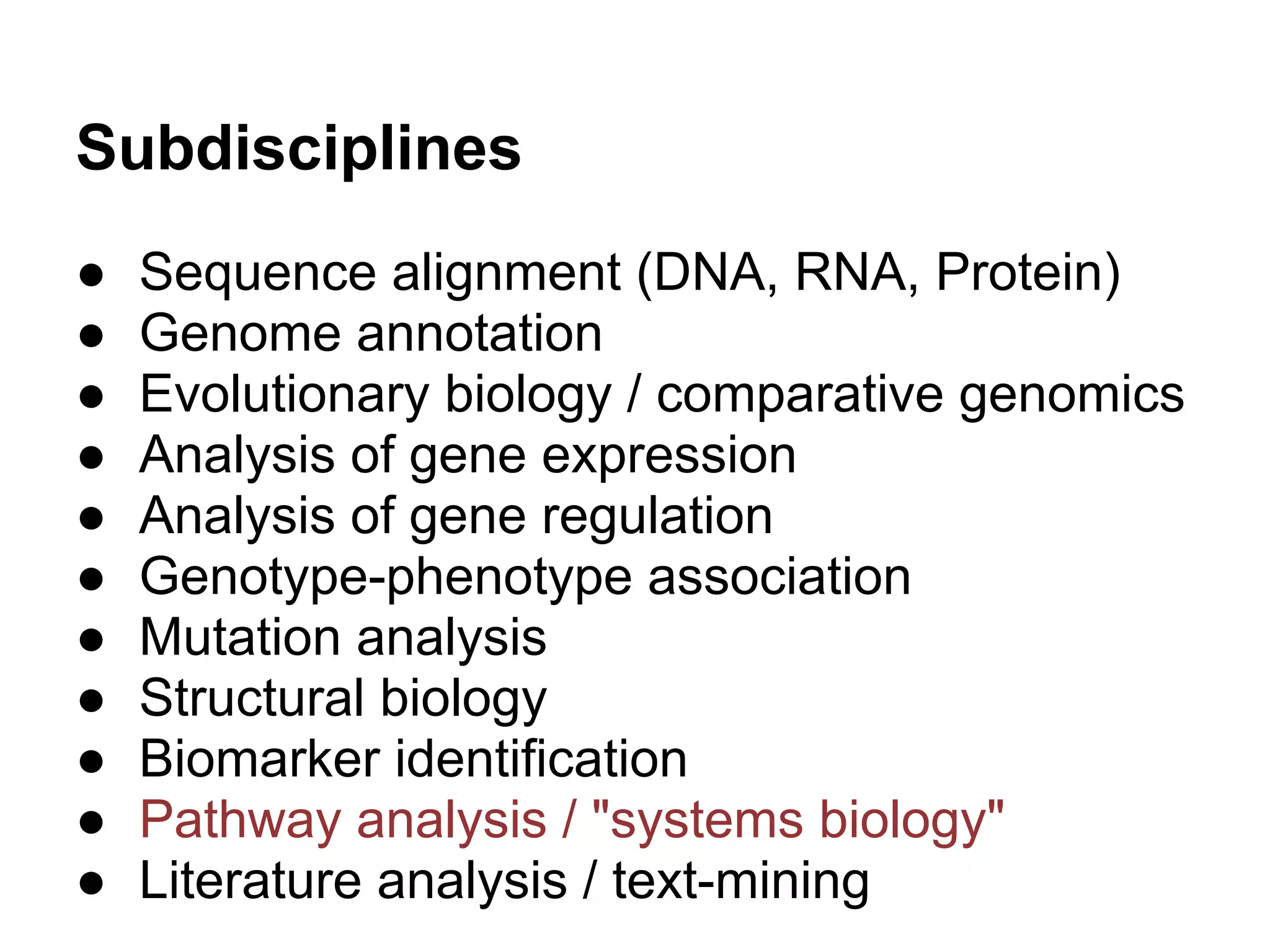 Subdisciplines
●   Sequence alignment (DNA, RNA, Protein)
●   Genome annotation
●   Evolutionary biology / comparative genomics
●   Analysis of gene expression
●   Analysis of gene regulation
●   Genotype-phenotype association
●   Mutation analysis
●   Structural biology
●   Biomarker identification
●   Pathway analysis / "systems biology"
●   Literature analysis / text-mining
 