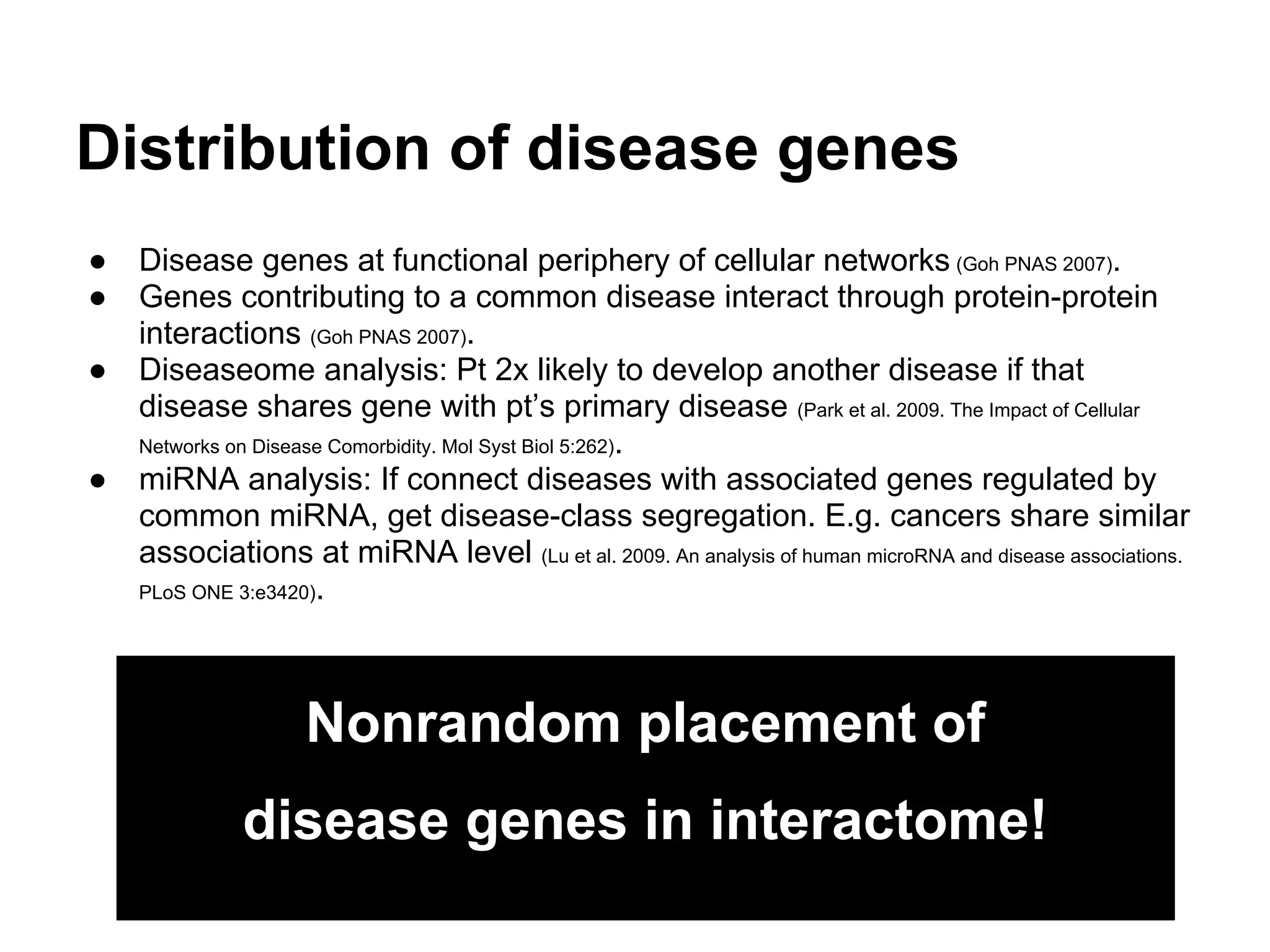 Distribution of disease genes
●   Disease genes at functional periphery of cellular networks (Goh PNAS 2007).
●   Genes contributing to a common disease interact through protein-protein
    interactions (Goh PNAS 2007).
●   Diseaseome analysis: Pt 2x likely to develop another disease if that
    disease shares gene with pt’s primary disease (Park et al. 2009. The Impact of Cellular
    Networks on Disease Comorbidity. Mol Syst Biol 5:262).
●   miRNA analysis: If connect diseases with associated genes regulated by
    common miRNA, get disease-class segregation. E.g. cancers share similar
    associations at miRNA level (Lu et al. 2009. An analysis of human microRNA and disease associations.
    PLoS ONE 3:e3420).




                   Nonrandom placement of
             disease genes in interactome!
 