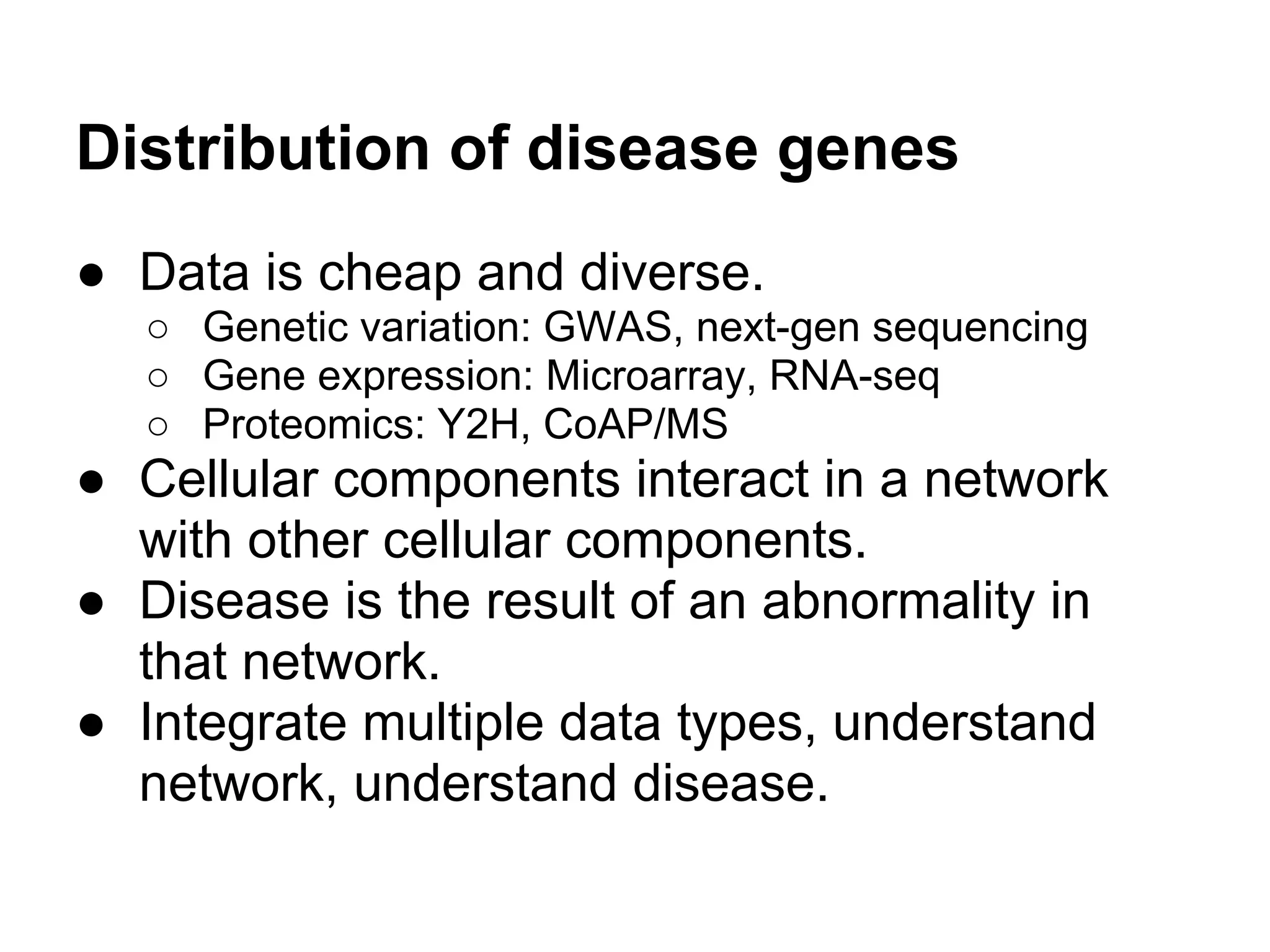Distribution of disease genes
● Data is cheap and diverse.
  ○ Genetic variation: GWAS, next-gen sequencing
  ○ Gene expression: Microarray, RNA-seq
  ○ Proteomics: Y2H, CoAP/MS
● Cellular components interact in a network
  with other cellular components.
● Disease is the result of an abnormality in
  that network.
● Integrate multiple data types, understand
  network, understand disease.
 