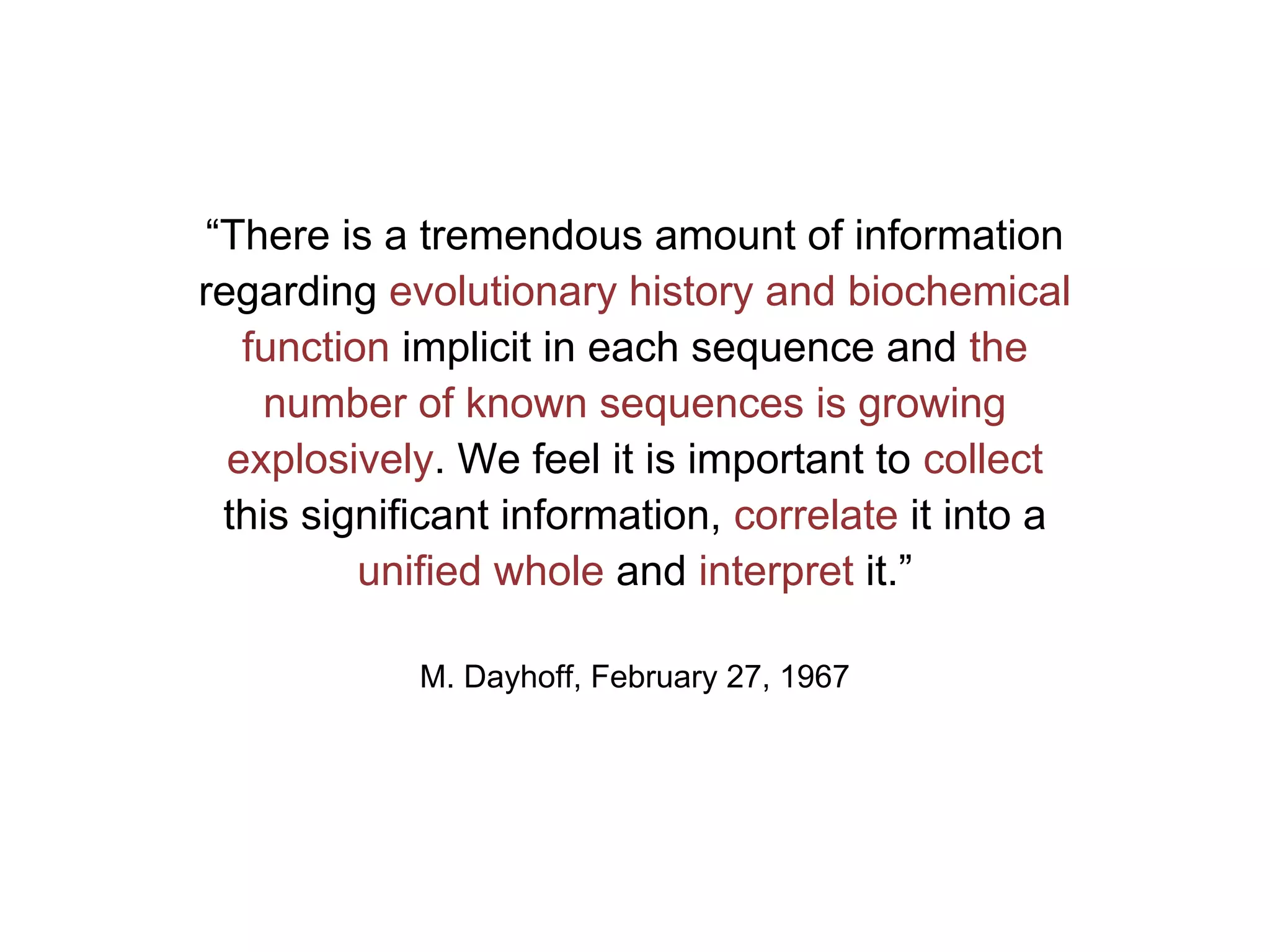 “There is a tremendous amount of information
regarding evolutionary history and biochemical
   function implicit in each sequence and the
     number of known sequences is growing
  explosively. We feel it is important to collect
  this significant information, correlate it into a
          unified whole and interpret it.”

            M. Dayhoff, February 27, 1967
 