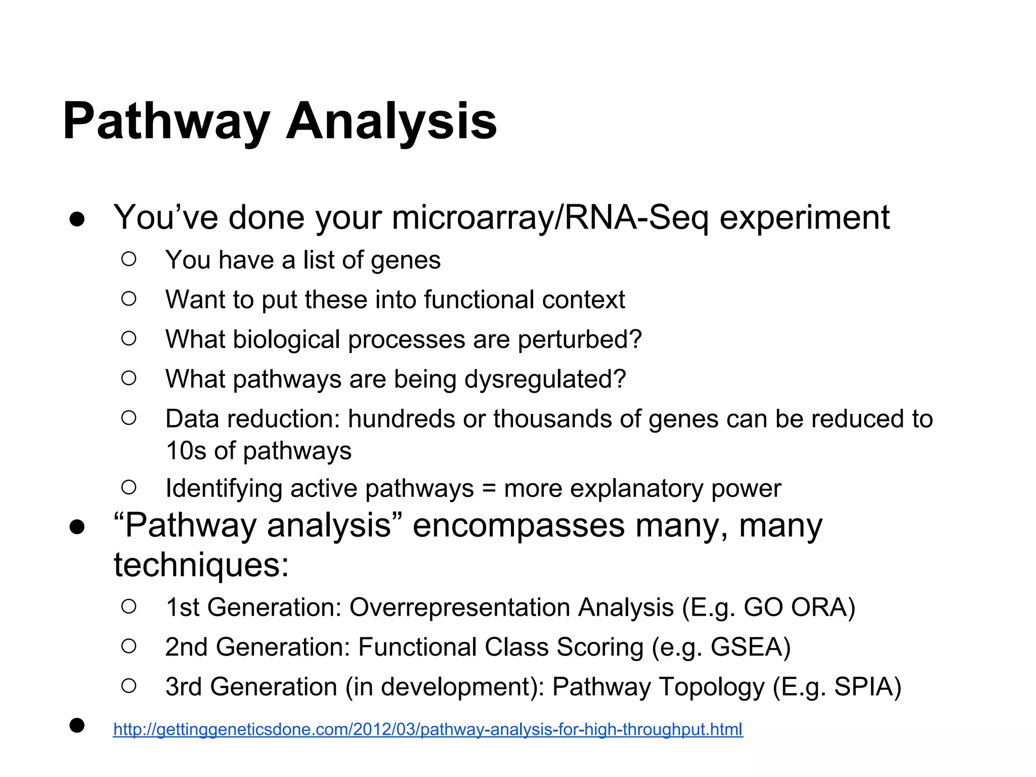 Pathway Analysis
● You’ve done your microarray/RNA-Seq experiment
  ○ You have a list of genes
  ○ Want to put these into functional context
  ○ What biological processes are perturbed?
  ○ What pathways are being dysregulated?
  ○ Data reduction: hundreds or thousands of genes can be reduced to
         10s of pathways
   ○     Identifying active pathways = more explanatory power
● “Pathway analysis” encompasses many, many
  techniques:
   ○ 1st Generation: Overrepresentation Analysis (E.g. GO ORA)
   ○ 2nd Generation: Functional Class Scoring (e.g. GSEA)
   ○ 3rd Generation (in development): Pathway Topology (E.g. SPIA)
● http://gettinggeneticsdone.com/2012/03/pathway-analysis-for-high-throughput.html
 