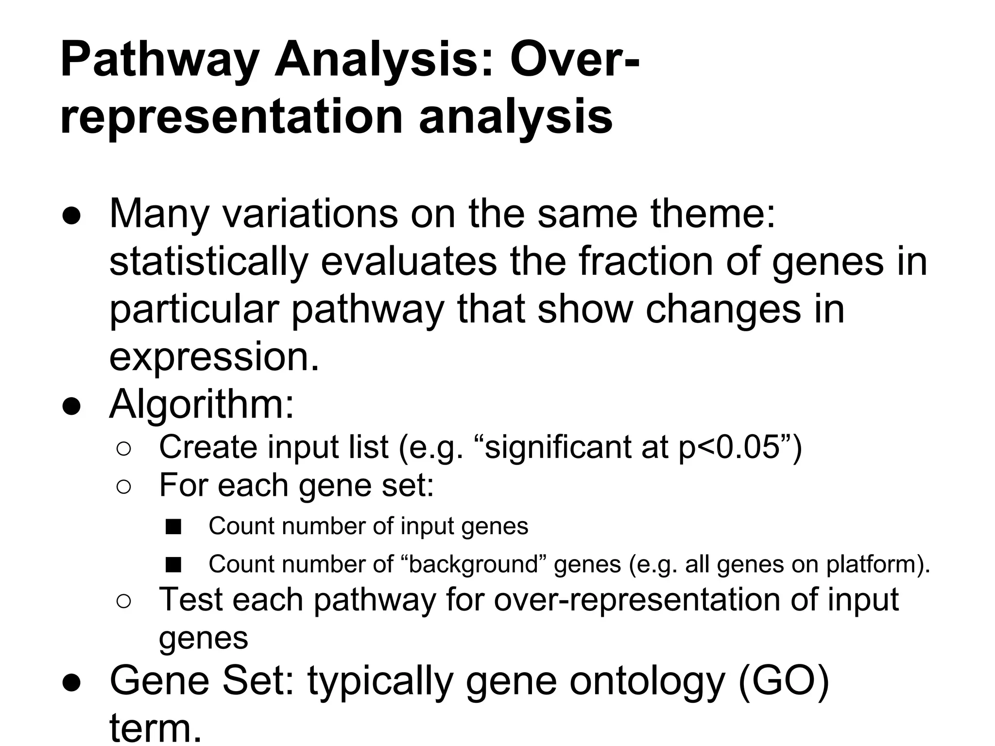 Pathway Analysis: Over-
representation analysis
● Many variations on the same theme:
  statistically evaluates the fraction of genes in
  particular pathway that show changes in
  expression.
● Algorithm:
   ○ Create input list (e.g. “significant at p<0.05”)
   ○ For each gene set:
     ■ Count number of input genes
     ■ Count number of “background” genes (e.g. all genes on platform).
   ○ Test each pathway for over-representation of input
     genes
● Gene Set: typically gene ontology (GO)
  term.
 