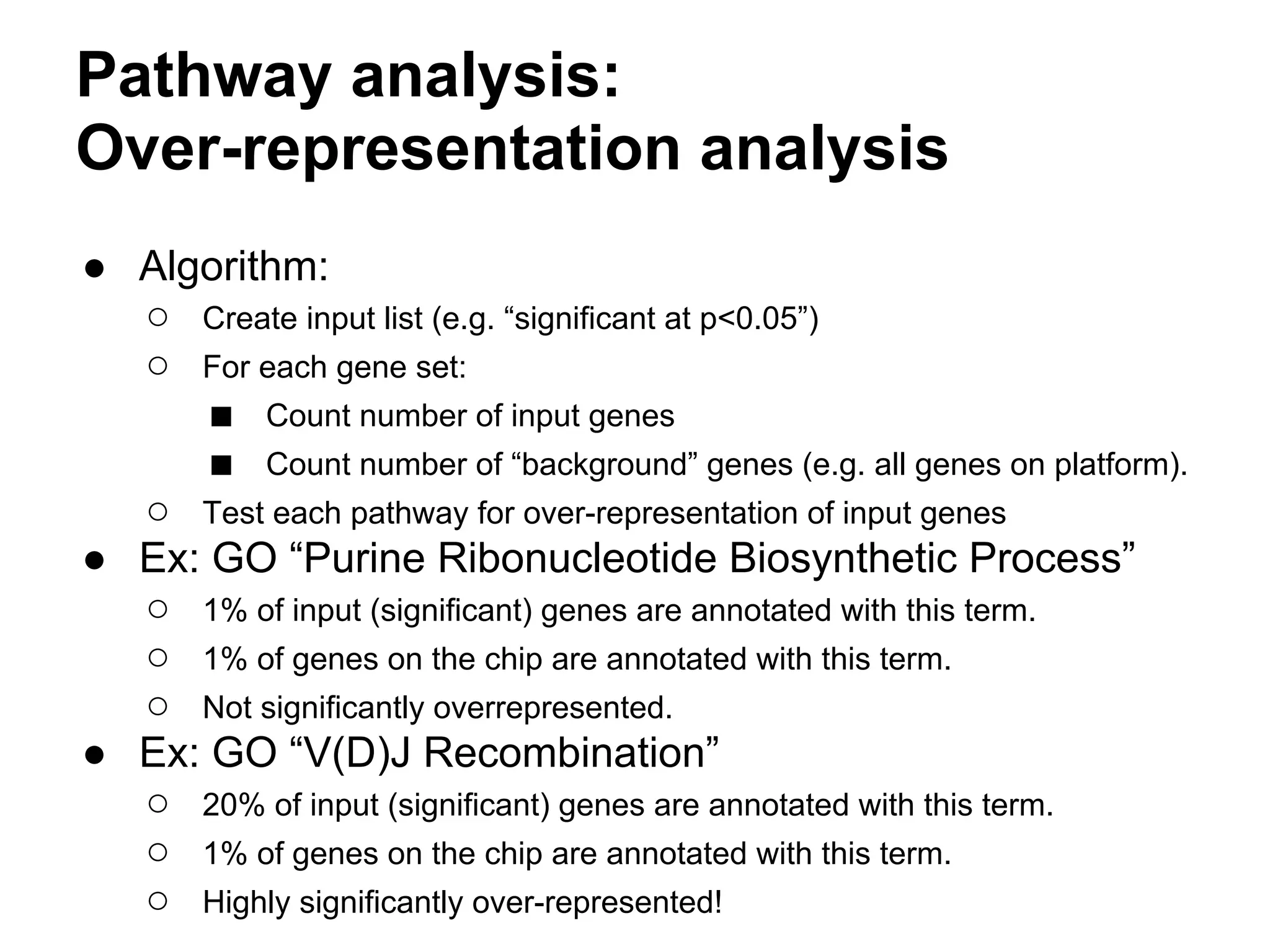 Pathway analysis:
Over-representation analysis
● Algorithm:
  ○ Create input list (e.g. “significant at p<0.05”)
  ○ For each gene set:
      ■ Count number of input genes
      ■ Count number of “background” genes (e.g. all genes on platform).
  ○ Test each pathway for over-representation of input genes
● Ex: GO “Purine Ribonucleotide Biosynthetic Process”
  ○ 1% of input (significant) genes are annotated with this term.
  ○ 1% of genes on the chip are annotated with this term.
  ○ Not significantly overrepresented.
● Ex: GO “V(D)J Recombination”
  ○ 20% of input (significant) genes are annotated with this term.
  ○ 1% of genes on the chip are annotated with this term.
  ○ Highly significantly over-represented!
 