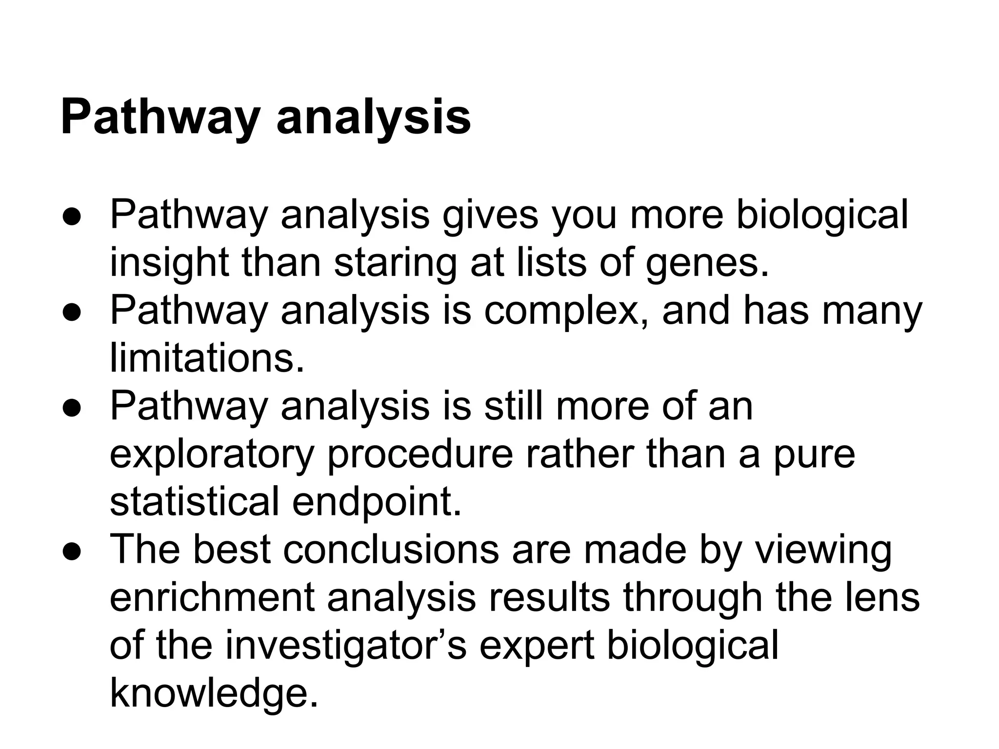 Pathway analysis
● Pathway analysis gives you more biological
  insight than staring at lists of genes.
● Pathway analysis is complex, and has many
  limitations.
● Pathway analysis is still more of an
  exploratory procedure rather than a pure
  statistical endpoint.
● The best conclusions are made by viewing
  enrichment analysis results through the lens
  of the investigator’s expert biological
  knowledge.
 