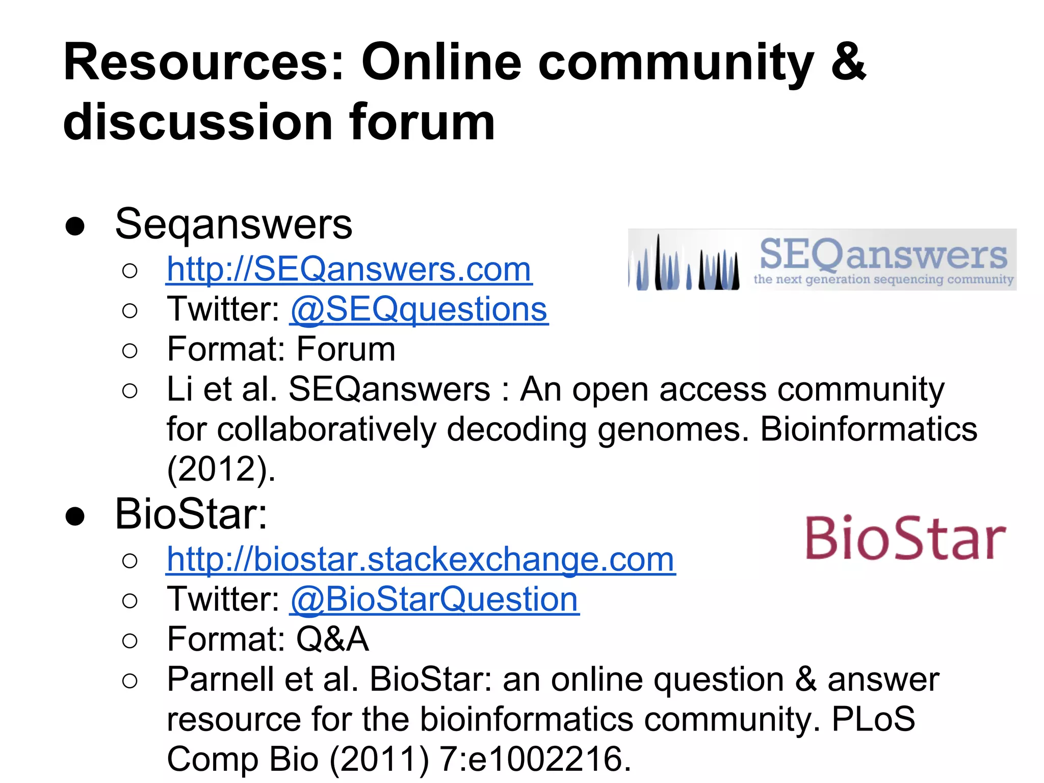 Resources: Online community &
discussion forum
● Seqanswers
  ○   http://SEQanswers.com
  ○   Twitter: @SEQquestions
  ○   Format: Forum
  ○   Li et al. SEQanswers : An open access community
      for collaboratively decoding genomes. Bioinformatics
      (2012).
● BioStar:
  ○   http://biostar.stackexchange.com
  ○   Twitter: @BioStarQuestion
  ○   Format: Q&A
  ○   Parnell et al. BioStar: an online question & answer
      resource for the bioinformatics community. PLoS
      Comp Bio (2011) 7:e1002216.
 