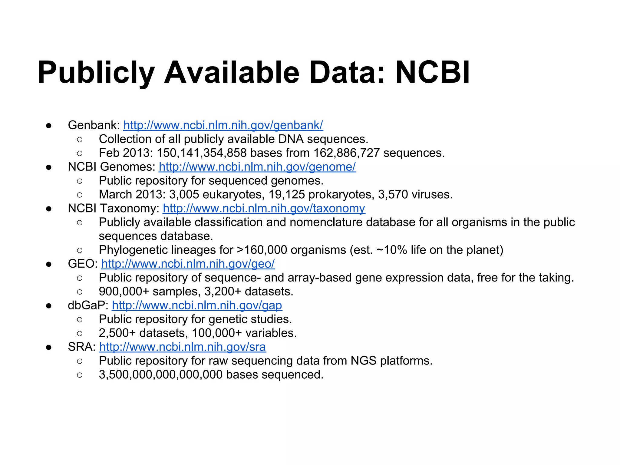 Publicly Available Data: NCBI
●   Genbank: http://www.ncbi.nlm.nih.gov/genbank/
     ○ Collection of all publicly available DNA sequences.
     ○ Feb 2013: 150,141,354,858 bases from 162,886,727 sequences.
●   NCBI Genomes: http://www.ncbi.nlm.nih.gov/genome/
     ○ Public repository for sequenced genomes.
     ○ March 2013: 3,005 eukaryotes, 19,125 prokaryotes, 3,570 viruses.
●   NCBI Taxonomy: http://www.ncbi.nlm.nih.gov/taxonomy
     ○ Publicly available classification and nomenclature database for all organisms in the public
         sequences database.
     ○ Phylogenetic lineages for >160,000 organisms (est. ~10% life on the planet)
●   GEO: http://www.ncbi.nlm.nih.gov/geo/
     ○ Public repository of sequence- and array-based gene expression data, free for the taking.
     ○ 900,000+ samples, 3,200+ datasets.
●   dbGaP: http://www.ncbi.nlm.nih.gov/gap
     ○ Public repository for genetic studies.
     ○ 2,500+ datasets, 100,000+ variables.
●   SRA: http://www.ncbi.nlm.nih.gov/sra
     ○ Public repository for raw sequencing data from NGS platforms.
     ○ 3,500,000,000,000,000 bases sequenced.
 