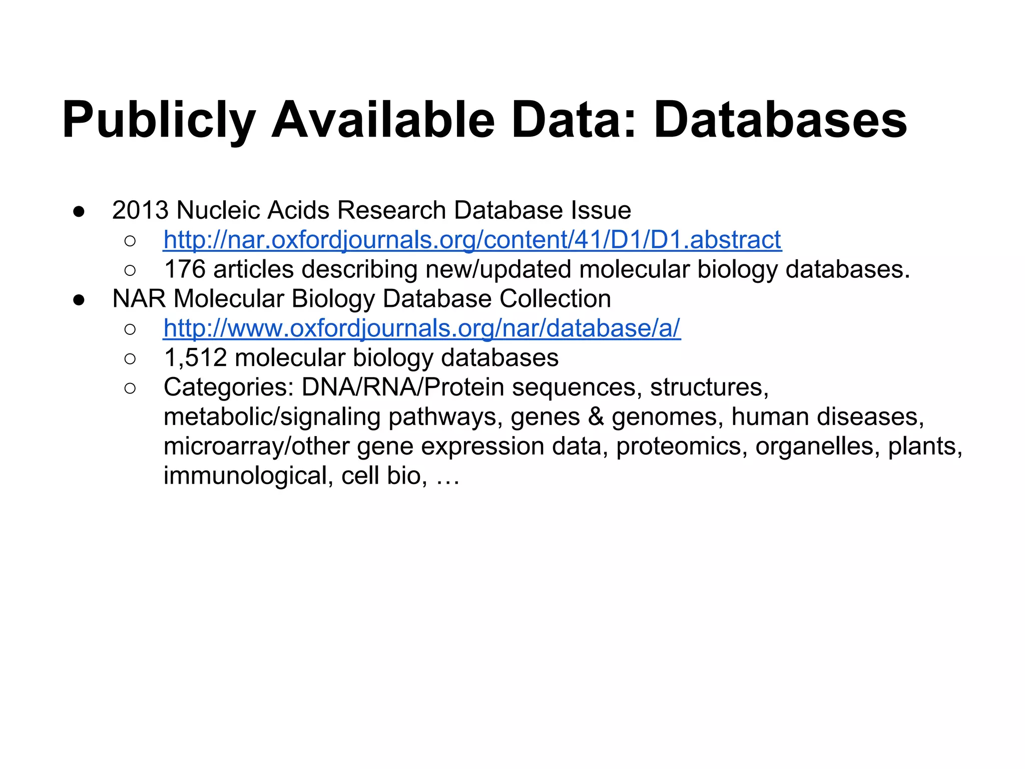 Publicly Available Data: Databases
●   2013 Nucleic Acids Research Database Issue
     ○ http://nar.oxfordjournals.org/content/41/D1/D1.abstract
     ○ 176 articles describing new/updated molecular biology databases.
●   NAR Molecular Biology Database Collection
     ○ http://www.oxfordjournals.org/nar/database/a/
     ○ 1,512 molecular biology databases
     ○ Categories: DNA/RNA/Protein sequences, structures,
        metabolic/signaling pathways, genes & genomes, human diseases,
        microarray/other gene expression data, proteomics, organelles, plants,
        immunological, cell bio, …
 