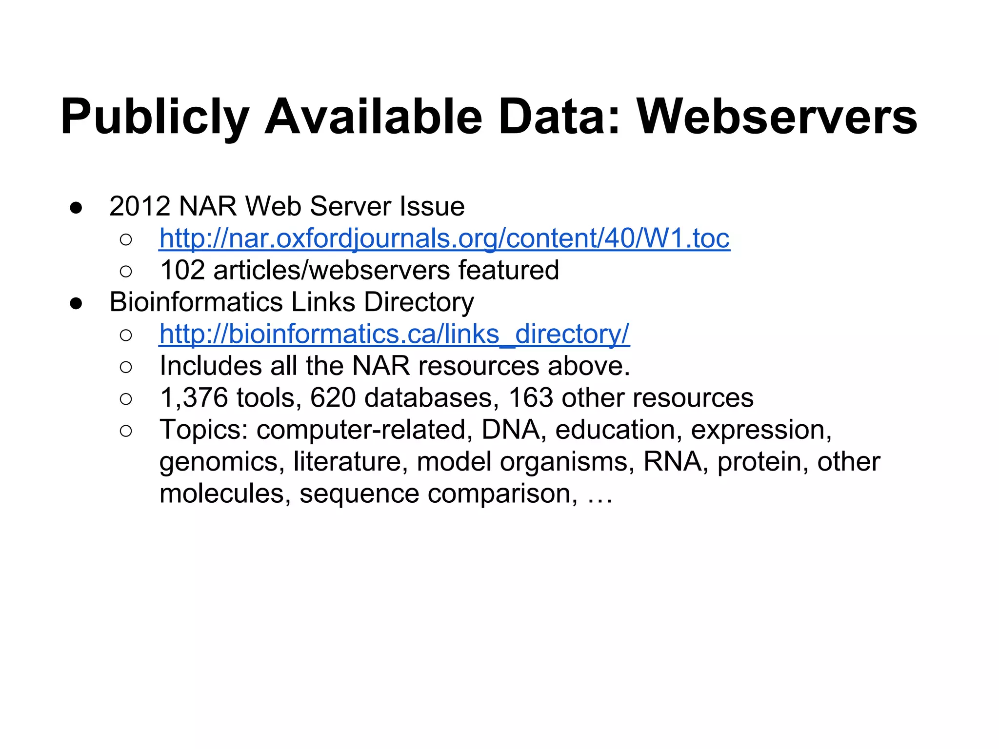 Publicly Available Data: Webservers
● 2012 NAR Web Server Issue
   ○ http://nar.oxfordjournals.org/content/40/W1.toc
   ○ 102 articles/webservers featured
● Bioinformatics Links Directory
   ○ http://bioinformatics.ca/links_directory/
   ○ Includes all the NAR resources above.
   ○ 1,376 tools, 620 databases, 163 other resources
   ○ Topics: computer-related, DNA, education, expression,
      genomics, literature, model organisms, RNA, protein, other
      molecules, sequence comparison, …
 