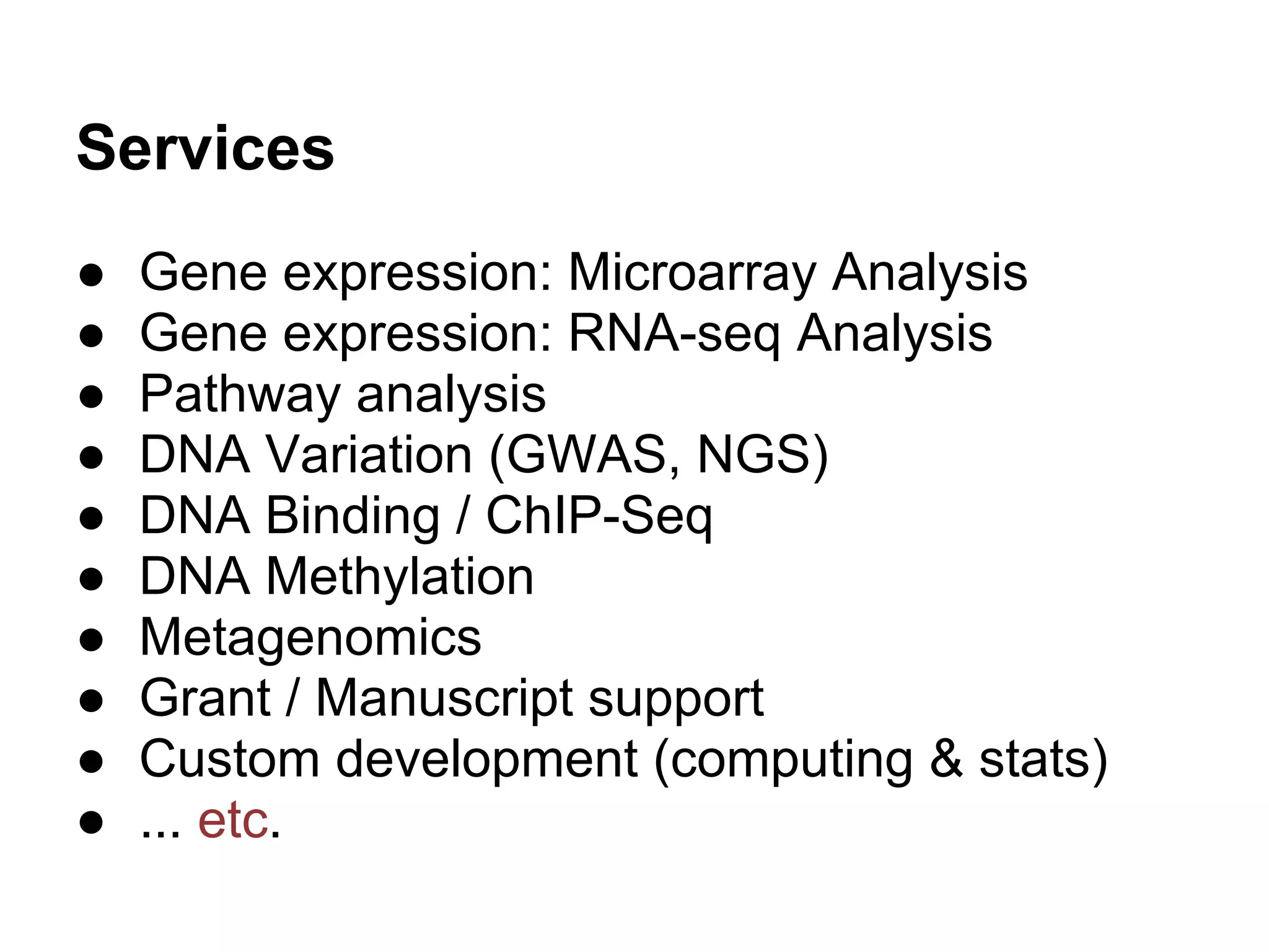Services
●   Gene expression: Microarray Analysis
●   Gene expression: RNA-seq Analysis
●   Pathway analysis
●   DNA Variation (GWAS, NGS)
●   DNA Binding / ChIP-Seq
●   DNA Methylation
●   Metagenomics
●   Grant / Manuscript support
●   Custom development (computing & stats)
●   ... etc.
 