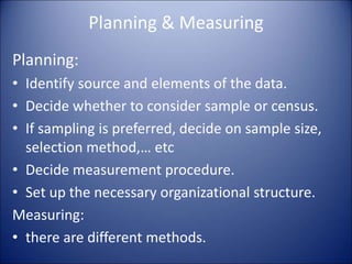 Planning & Measuring
Planning:
• Identify source and elements of the data.
• Decide whether to consider sample or census.
• If sampling is preferred, decide on sample size,
selection method,… etc
• Decide measurement procedure.
• Set up the necessary organizational structure.
Measuring:
• there are different methods.
 