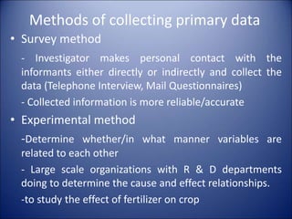 Methods of collecting primary data
• Survey method
- Investigator makes personal contact with the
informants either directly or indirectly and collect the
data (Telephone Interview, Mail Questionnaires)
- Collected information is more reliable/accurate
• Experimental method
-Determine whether/in what manner variables are
related to each other
- Large scale organizations with R & D departments
doing to determine the cause and effect relationships.
-to study the effect of fertilizer on crop
 