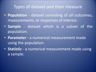 Types of dataset and their measure
• Population - dataset consisting of all outcomes,
measurements, or responses of interest.
• Sample - dataset which is a subset of the
population.
• Parameter - a numerical measurement made
using the population.
• Statistic - a numerical measurement made using
a sample.
 